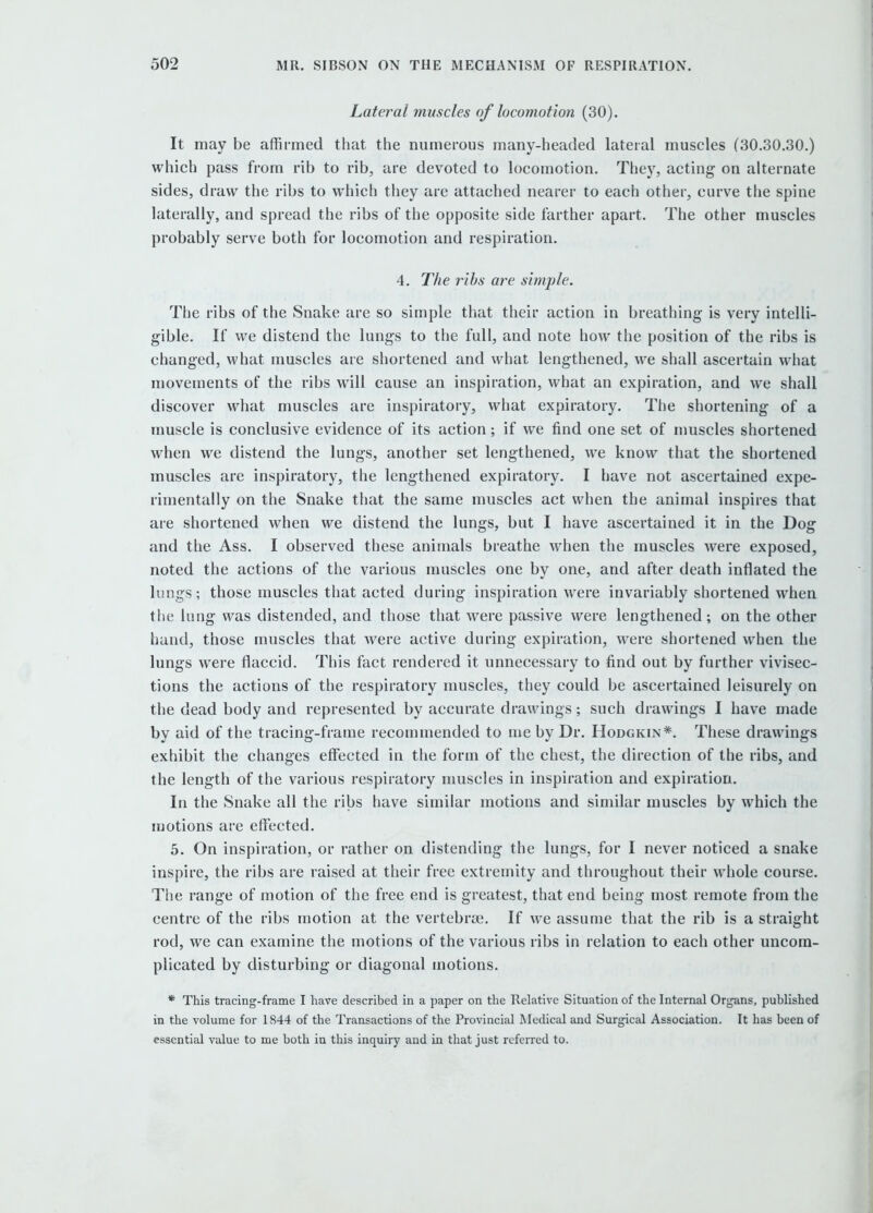 Lateral muscles of locomotion (30). It may be affirmed that the numerous many-headed lateral muscles (30.30.30.) which pass from rib to rib, are devoted to locomotion. They, acting on alternate sides, draw the ribs to which they are attached nearer to each other, curve the spine laterally, and spread the ribs of the opposite side farther apart. The other muscles probably serve both for locomotion and respiration. 4. The ribs are sinqile. The ribs of the Snake are so simple that their action in breathing is very intelli- gible. If we distend the lungs to the full, and note how the position of the ribs is changed, what muscles are shortened and what lengthened, we shall ascertain what movements of the ribs will cause an inspiration, what an expiration, and we shall discover what muscles are inspiratory, what expiratory. The shortening of a muscle is conclusive evidence of its action; if we find one set of nmscles shortened when we distend the lungs, another set lengthened, we know that the shortened muscles are inspiratory, the lengthened expiratory. I have not ascertained expe- rimentally on the Snake that the same muscles act when the animal inspires that are shortened when we distend the lungs, but I have ascertained it in the Dog and the Ass. I observed these animals breathe when the muscles were exposed, noted the actions of the various muscles one by one, and after death inflated the lungs; those muscles that acted during inspiration were invariably shortened when the lung was distended, and those that were passive were lengthened; on the other hand, those muscles that were active during expiration, were shortened when the lungs were flaccid. This fact rendered it unnecessary to find out by further vivisec- tions the actions of the respiratory muscles, they could be ascertained leisurely on the dead body and represented by accurate drawings; such drawings I have made by aid of the tracing-frame recommended to me by Dr. Hodgkin*. These drawings exhibit the changes effected in the form of the chest, the direction of the ribs, and the length of the various respiratory muscles in inspiration and expiration. In the Snake all the ribs have similar motions and similar muscles by which the motions are effected. 5. On inspiration, or rather on distending the lungs, for I never noticed a snake inspire, the ribs are raised at their free extremity and throughout their whole course. The range of motion of the free end is greatest, that end being most remote from the centre of the ribs motion at the vertebrae. If we assume that the rib is a straight rod, we can examine the motions of the various ribs in relation to each other uncom- plicated by disturbing or diagonal motions. * This tracing-frame I have described in a paper on the Relative Situation of the Internal Organs, published in the volume for 1844 of the Transactions of the Provincial Medical and Surgical Association. It has been of essential value to me both in this inquiry and in that just referred to.