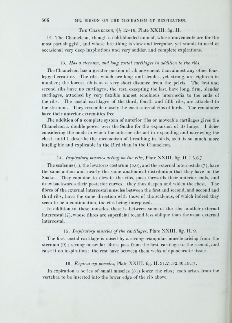 The Chameleon, §^ 12-16, Plate XXIII. fig. II. 12. The Chameleon, though a cold-blooded animal, whose movements are for the most part sluggish, and whose breathing- is slow and irregular, yet stands in need ot occasional very deep inspirations and very sudden and complete expirations. 13. Has a sternum, and long costal cartilages in addition to the ribs. The Chameleon has a greater portion of rib movement than almost any other four- legged creature. The ribs, which are long and slender, yet strong, are eighteen in number; the lowest rib is at a very short distance from the pelvis. The first and second ribs have no cartilages; the rest, excepting the last, have long, firm, slender cartilages, attached by very flexible almost tendinous intermedia to the ends of the ribs. The costal cartilages of the third, fourth and fifth ribs, are attached to the sternum. They resemble closely the costo-sternal ribs of birds. The remainder have their anterior extremities free. The addition of a complete system of anterior ribs or moveable cartilages gives the Chameleon a double power over the Snake for the expansion of its lungs. I defer considering the mode in which the anterior ribs act in expanding and narrowing the chest, until I describe the mechanism of breathing in birds, as it is so much more intelligible and explicable in the Bird than in the Chameleon. 14. Inspiratory muscles acting on the ribs, Plate XXIII. fig. II. 1.5.6./. The scalenus (1), the levatores costarum (5.6), and the external intercostals (7), have the same action and nearly the same anatomical distribution tliat they have in the Snake. They combine to elevate the ribs, push forwards their anterior ends, and draw backwards their posterior curves; they thus deepen and widen the chest. The fibres of the external intercostal muscles between the first and second, and second and third ribs, have the same direction with those of the scalenus, of which indeed they seem to be a continuation, the ribs being interposed. In addition to these muscles, there is between some of the ribs another external intercostal (7), whose fibres are superficial to, and less oblique than the usual external intercostal. 15. Inspiratory muscles of the cartilages, Plate XXIII. fig. II. 9. The first costal cartilage is raised by a strong triangular muscle arising from the sternum (9); strong muscular fibres pass from the first cartilage to the second, and raise it on inspiration ; the rest have between them webs of aponeurotic tissue. 16. Expiratory muscles, Plate XXIII. fig. II. 31.21.32.30.19.17. In expiration a series of small muscles (31) lower the ribs; each arises fron) the vertebra to be inserted into the lower edge of the rib above.