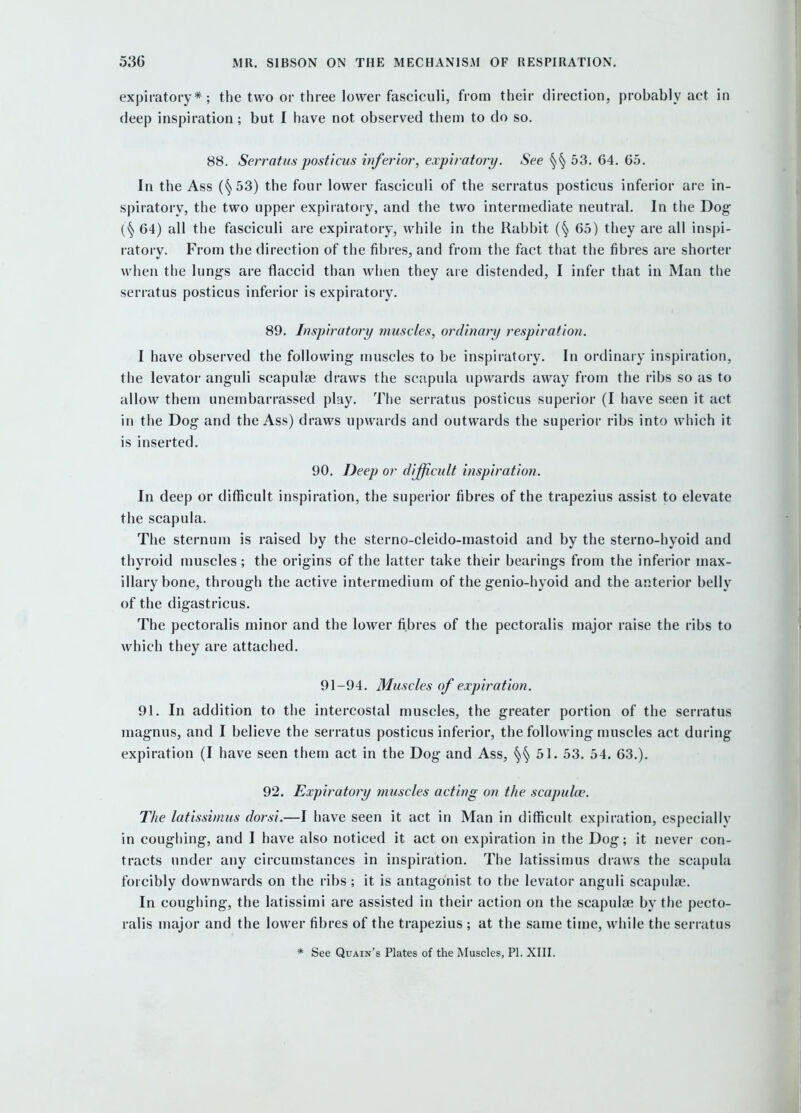 expiratory*; the two or three lower fasciculi, from their direction, probably act in deep inspiration; but I have not observed them to do so. 88. Serratus posticus inferior, expiratory. See 53. 64. 65. In the Ass (§53) the four lower fasciculi of the serratus posticus inferior are in- spiratory, the two upper expiratory, and the two intermediate neutral. In the Dog 64) all the fasciculi are expiratory, while in the Rabbit (§ 65) they are all inspi- ratoiy. From the direction of the fibres, and from the fact that the fibres are shorter when the lungs are flaccid than when they aie distended, I infer that in Man the serratus posticus inferior is expiratory. 89. Inspiratory muscles, ordinary respiration. I have observed the following muscles to be inspiratory. In ordinary inspiration, the levator anguli scapulae draws the scapula upwards away from the ribs so as to allow them unembarrassed play. The serratus posticus superior (I have seen it act in the Dog and the Ass) draws upwards and outwards the superior ribs into which it is inserted. 90. Deep or difficult inspiration. In deep or difficult inspiration, the superior fibres of the trapezius assist to elevate the scapula. The sternum is raised by the sterno-cleido-mastoid and by the sterno-hyoid and thyroid muscles ; the origins of the latter take their bearings from the inferior max- illary bone, through the active intermedium of the genio-hyoid and the anterior belly of the digastricus. The pectoralis minor and the lower fibres of the pectoralis major raise the ribs to which they are attached. 91 -94. Muscles of expiration. 91. In addition to the intercostal muscles, the greater portion of the serratus magnus, and I believe the serratus posticus inferior, the following muscles act during expiration (I have seen them act in the Dog and Ass, 51. 53. 54. 63.). 92. Expiratory muscles acting on the scapulce. The latissimus dorsi.—I have seen it act in Man in difficult expiration, especially in coughing, and I have also noticed it act on expiration in the Dog; it never con- tracts under any circumstances in inspiration. The latissimus draws the scapula forcibly downwards on the ribs; it is antagonist to the levator anguli scapulae. In coughing, the latissimi are assisted in their action on the scapulae by the pecto- ralis major and the lower fibres of the trapezius ; at the same time, while the serratus * See QuAix's Plates of the Muscles, PI. XIII.