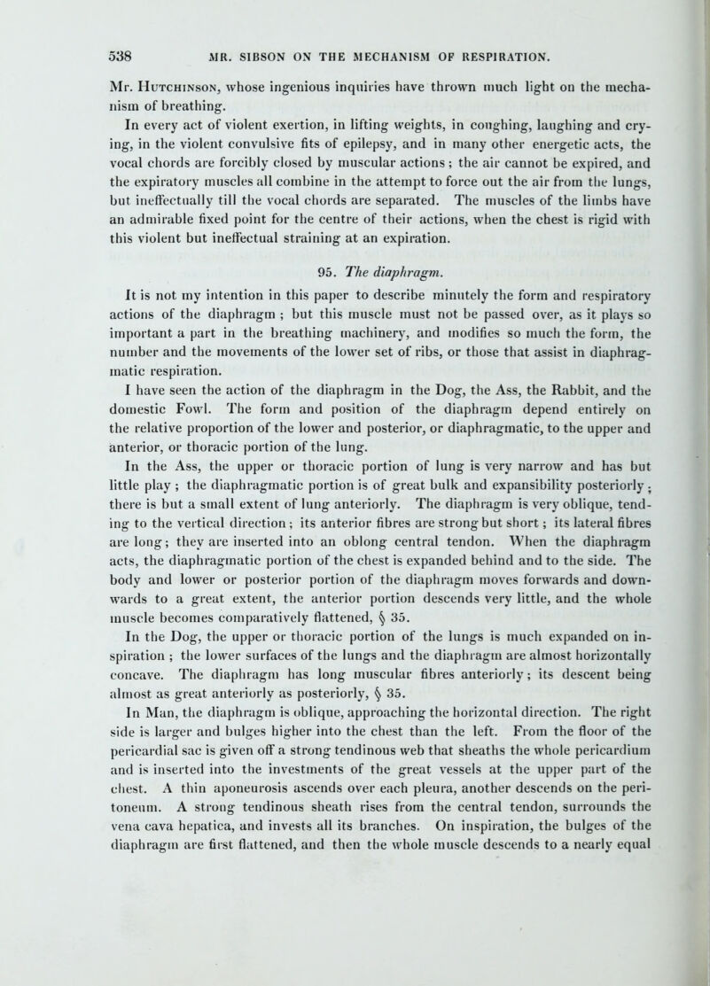Mr. Hutchinson, whose ingenious inquiries have thrown much light on the mecha- nism of breathing. In every act of violent exertion, in lifting weights, in coughing, laughing and cry- ing, in the violent convulsive fits of epilepsy, and in many other energetic acts, the vocal chords are forcibly closed by muscular actions; the air cannot be expired, and the expiratory muscles all combine in the attempt to force out the air from the lungs, but ineffectually till the vocal chords are separated. The muscles of the limbs have an admirable fixed point for the centre of their actions, when the chest is rigid with this violent but ineffectual straining at an expiration. 95. The diaphragm. It is not my intention in this paper to describe minutely the form and respiratory actions of the diaphragm ; but this muscle must not be passed over, as it plays so important a part in the breathing machinery, and modifies so much the form, the number and the movements of the lower set of ribs, or those that assist in diaphrag- matic respiration. I have seen the action of the diaphragm in the Dog, the Ass, the Rabbit, and the domestic Fowl. The form and position of the diaphragm depend entirely on the relative proportion of the lower and posterior, or diaphragmatic, to the upper and anterior, or thoracic portion of the lung. In the Ass, the upper or thoracic portion of lung is very narrow and has but little play ; the diaphragmatic portion is of great bulk and expansibility posteriorly ; there is but a small extent of lung anteriorly. The diaphragm is very oblique, tend- ing to the vertical direction ; its anterior fibres are strong but short; its lateral fibres are long; they are inserted into an oblong central tendon. When the diaphragm acts, the diaphragmatic portion of the chest is expanded behind and to the side. The body and lower or posterior portion of the diaphragm moves forwards and down- wards to a great extent, the anterior portion descends very little, and the whole muscle becomes comparatively flattened, § 35. In the Dog, the upper or thoracic portion of the lungs is much expanded on in- spiration ; the lower surfaces of the lungs and the diaphragm are almost horizontally concave. The diaphragm has long muscular fibres anteriorly; its descent being almost as great anteriorly as posteriorly, § 35. In Man, tlie diaphragm is oblique, approaching the horizontal direction. The right side is larger and bulges higher into the chest than the left. From the floor of the pericardial sac is given off a strong tendinous web that sheaths the whole pericardium and is inserted into the investments of the great vessels at the upper part of the chest. A thin aponeurosis ascends over each pleura, another descends on the peri- toneum. A strong tendinous sheath rises from the central tendon, surrounds the vena cava hepatica, and invests all its branches. On inspiration, the bulges of the diaphragm are first flattened, and then the whole muscle descends to a nearly equal