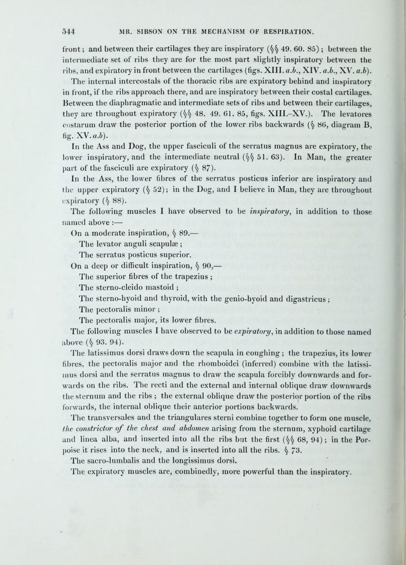 front; and between their cartilages they are inspiratory 49. 60. 85) ; between the intermediate set of ribs they are for the most part slightly inspiratory between the ribs, and expiratory in front between the cartilages (figs. XIII. a.h., XIV. a.h., XV. a.h). The internal intercostals of the thoracic ribs are expiratory behind and inspiratory in front, if the ribs approach there, and are inspiratory between their costal cartilages. Between the diaphragmatic and intermediate sets of ribs and between their cartilages, they are throughout expiratory {^^ 48. 49. 61. 8.5, figs. XIII.-XV.). The levatores costarum draw the posterior portion of the lower ribs backwards (§ 86, diagram B, fig. XV.a.&). In the Ass and Dog, the upper fasciculi of the serratus magnus are expiratory, the lower inspiratory, and the intermediate neutral 51. 63). In Man, the greater part of the fasciculi are expiratory 87). In the Ass, the lower fibres of the serratus posticus inferior are inspiratory and the upper expiratory 52); in the Dog, and I believe in Man, they are throughout expiratory 88). The following muscles I have observed to be in.spiratori/, in addition to those named above :— On a moderate inspiration, § 89.— The levator anguli scapulse ; The serratus posticus superior. On a deep or difficult inspiration, § 90,— The superior fibres of the trapezius ; The sterno-cleido mastoid ; The sterno-hyoid and thyroid, with the genio-hyoid and digastricus ; The pectoralis minor ; The pectoralis major, its lower fibres. The following muscles I have observed to be expiratory, in addition to those named above 93. 94). The latissimus dorsi draws down the scapula in coughing; the trapezius, its lower fibres, the pectoralis major and the rhomboidei (inferred) combine with the latissi- mus dorsi and the serratus magnus to draw the scapula forcibly downwards and for- wards on the ribs. The recti and the external and internal oblique draw downwards the sternum and the ribs ; the external oblique draw the posterior portion of the ribs forwards, the internal oblique their anterior portions backwards. The transversales and the triangulares sterni combine together to form one muscle, the constrictor of the chest and abdomen arising from the sternum, xyphoid cartilage and linea alba, and inserted into all the ribs but the first (§§ 68, 94); in the Por- poise it rises into the neck, and is inserted into all the ribs. § 73. The sacro-lumbalis and the longissimus dorsi. The expiratory muscles are, combinedly, more powerful than the inspiratory.
