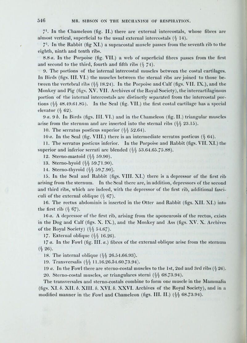 In the Chameleon (fig. II.) there are external intereostals, whose fibres are almost vertical, superficial to the usual external intereostals (§ 14). 7^ In the Rabbit (fig XL) a supracostal muscle passes from the seventh rib to the eighth, ninth and tenth ribs. 8.8 a. In the Porpoise (fig. VII,) a web of superficial fibres passes from the first and second to the third, fourth and fifth ribs (§ 74). 9. The portions of the internal intercostal muscles between the costal cartilages. In Birds (figs. III. VI.) the muscles between the sternal ribs are joined to those be- tween the vertebral ribs {^^ 18.24). In the Porpoise and Calf (figs. VII. IX.), and the Monkey and Pig (figs. XV. VII. Archives of the Royal Society), the intercartilaginous portion of the internal intereostals are distinctly separated from the intercostal por- tions 48.49.61.85). In the Seal (fig. VII.) the first costal cartilage has a special elevator (§ 62). 9 a. 9 b. In Birds (figs. III. VI.) and in the Chameleon (fig. II.) triangular muscles arise from the sternum and are inserted into the sternal ribs (§§ 23.15). 10. The serratus posticus superior (§§ 52.64). 10 a. In the Seal (fig. VIII.) there is an intermediate serratus posticus (§ 64). 11. The serratus posticus inferior. In the Porpoise and Rabbit (figs. VII. XI.) the superior and inferior serrati are blended {^^ 53,64,65,75.88). 12. Sterno-mastoid (§§ 59,90). 13. Sterno-hyoid (§§ 59.71-90). 14. Sterno-thyroid (§§ 59,7.90). 15. In the Seal and Rabbit (figs. VIII. XI.) there is a depressor of the first rib arising from the sternum. In the Seal there are, in addition, depressors of the second and third ribs, which are indeed, with the depressor of the first rib, additional fasci- culi of the external oblique (§ 67). 16. The rectus abdominis is inserted in the Otter and Rabbit (figs. XII. XI.) into the first rib (§67). 16 a. A depressor of the first rib, arising from the aponeurosis of the rectus, exists in the Dog and Calf (figs. X. IX.), and the Monkey and Ass (figs. XV. X. Archives of the Royal Society) (§§ 54.67). 17. External oblique (§§ 16.26). 17 a. In the Fowl (fig. III. a.) fibres of the external oblique arise from the sternum (§ 26). 18. The internal oblique (§§ 26.54.66.93). 19. Transversalis (§§ 11,16,26.54.60.73,94). 19 a. In the Fowl there are sterno-costal muscles to the 1st, 2nd and 3rd ribs (§ 26). 20. Sterno-costal muscles, or triangulares sterni (§§ 68.73.94). The transversales and sterno-costals combine to form one muscle in the Mammalia (figs. XI, b. XII, b. XIII, b. XVI, b. XXVI, Archives of the Royal Society), and in a modified manner in the Fowl and Chameleon (figs. III. II,) (§§ 68,73.94),