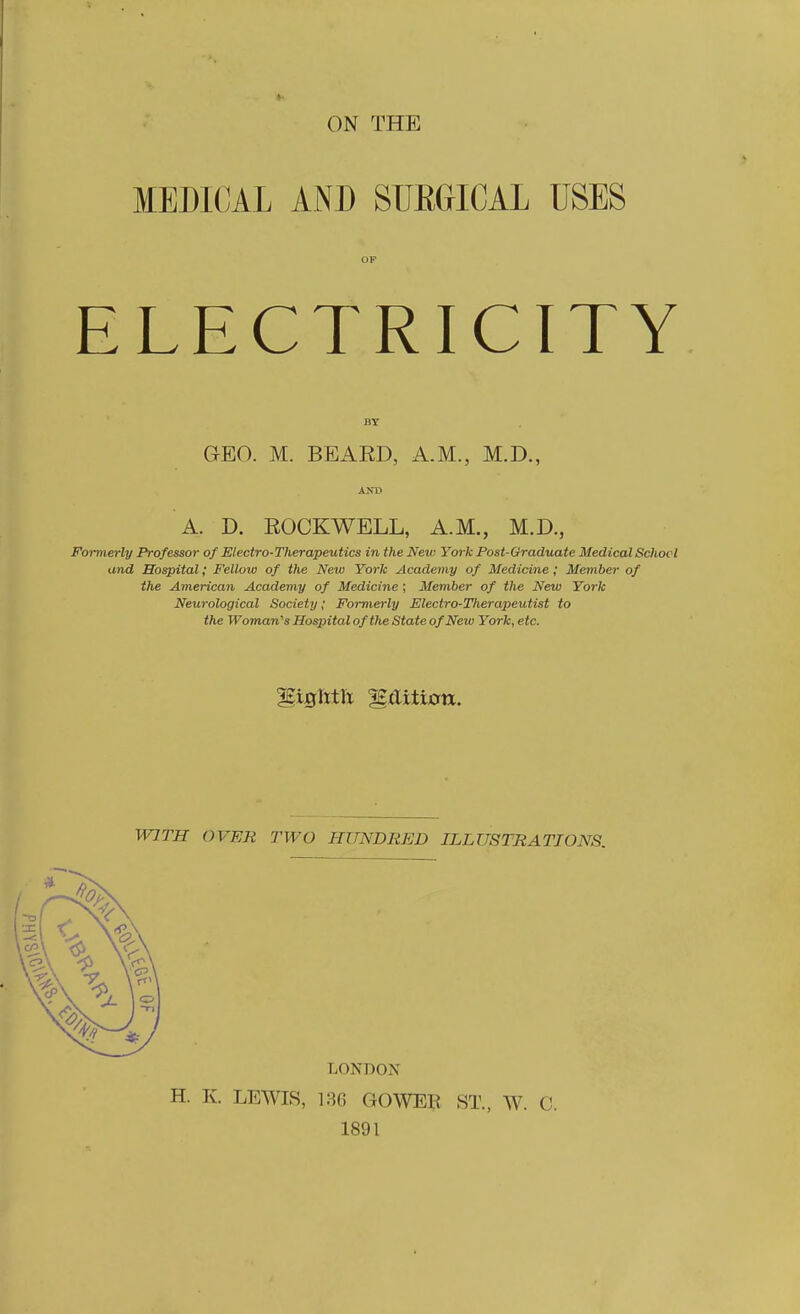 ON THE MEDICAL AND SlIEGICAL USES OP ELECTRICITY BY GEO. M. BEARD, A.M., M.D., AND A. D. ROCKWELL, A.M., M.D., Formerly Professor of Electro-Therapeutics in the New York Post-Graduate Medical Schocl and Hospital; Fellow of the New York Academy of Medicine ; Member of the American Academy of Medicine ; Member of the New York Neurological Society; Formerly Electro-Tlierapeutist to the Woman''s Hospital of the State of New York, etc. WITH OVER TWO HUNDRED ILLUSTRATIONS. LONDON H. K. LEWIS, 136 GOWEH ST., W. C. 1891