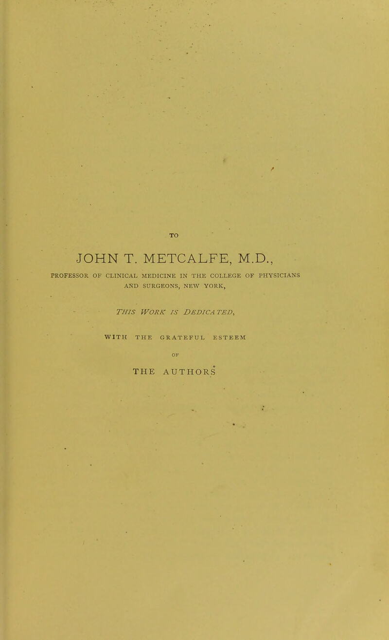 TO JOHN T. METCALFE, M.D., PROFESSOR OF CLINICAL MEDICINE IN THE COLLEGE OF PHYSICIANS AND SURGEONS, NEW YORK, THIS Work is Dedica ted, WITH THE GRATEFUL ESTEEM OF THE AUTHORS