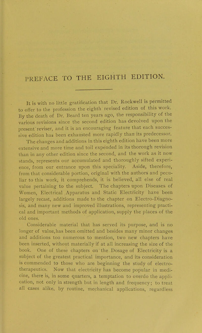 It is with no little gvcatification that Dr. Rockwell is permitted to offer to the profession the eighth revised edition of this work. By the death of Dr. Beard ten years ago, the responsibility of the various revisions since the second edition has devolved upon the present'reviser, and it is an encouraging feature that each succes- sive edition has been exhausted more rapidly than- its predecessor. The changes and additions in this eighth edition have been more extensive and more time and toil expended in its thorough revision than in any other edition since the second, and the work as it now stands, represents our accumulated and thoroughly sifted experi- ence, from our entrance upon this speciality. Aside, therefore, from that considerable portion, original with the authors and pecu- liar to this work, it comprehends, it is believed, all else of real value pertaining to the subject. The chapters upon Diseases of Women, Electrical Apparatus and Static Electricity have been largely recast, additions made to the chapter on Electro-Diagno- sis, and many new and improved illustrations, representing practi- cal and important methods of application, supply the places of the old ones. Considerable material that has served its purpose, and is no longer of value, has been omitted and besides many minor changes and additions too numerous to mention, two new chapters have been inserted, without materially if at all increasing the size of the book. One of these chapters on the Dosage of Electricity is a subject of the greatest practical importance, and its consideration is commended to those who are beginning the study of electro- therapeutics. Now that electricity has become popular in medi- cine, there is, in some quarters, a temptation to overdo the appli- cation, not only in strength but in length and frequency; to treat all cases alike, by routine, mechanical applications, regardless