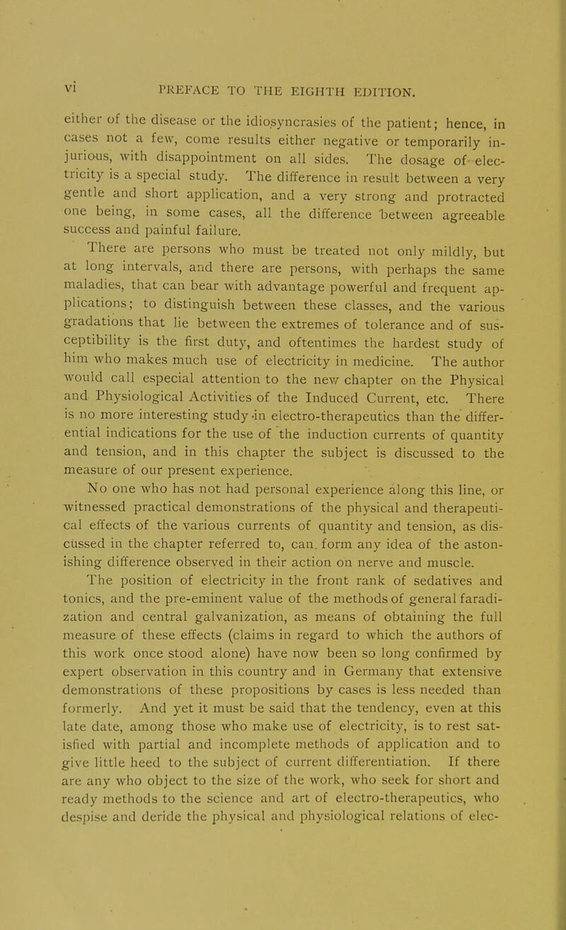 either of tlie disease or the idiosyncrasies of the patient; hence, in cases not a few, come results either negative or temporarily in- jurious, with disappointment on all sides. The dosage of- elec- tricity is a special study. The difference in result between a very gentle and short application, and a very strong and protracted one being, in some cases, all the difference between agreeable success and painful failure. There are persons who must be treated not only mildly, but at long intervals, and there are persons, with perhaps the same maladies, that can bear with advantage powerful and frequent ap- plications; to distinguish between these classes, and the various gradations that lie between the extremes of tolerance and of sus- ceptibility is the first duty, and oftentimes the hardest study of him who makes much use of electricity in medicine. The author would call especial attention to the nev/ chapter on the Physical and Physiological Activities of the Induced Current, etc. There is no more interesting study -in electro-therapeutics than the differ- ential indications for the use of the induction currents of quantity and tension, and in this chapter the subject is discussed to the measure of our present experience. No one who has not had personal experience along this line, or witnessed practical demonstrations of the physical and therapeuti- cal effects of the various currents of quantity and tension, as dis- cussed in the chapter referred to, can. form any idea of the aston- ishing difference observed in their action on nerve and muscle. The position of electricity in the front rank of sedatives and tonics, and the pre-eminent value of the methods of general faradi- zation and central galvanization, as means of obtaining the full measure of these effects (claims in regard to which the authors of this work once stood alone) have now been so long confirmed by expert observation in this country and in Germany that extensive demonstrations of these propositions by cases is less needed than formerly. And yet it must be said that the tendency, even at this late date, among those who make use of electricity, is to rest sat- isfied with partial and incomplete methods of application and to give little heed to the subject of current differentiation. If there are any who object to the size of the work, who seek for short and ready methods to the science and art of electro-therapeutics, who despise and deride the physical and physiological relations of elec-