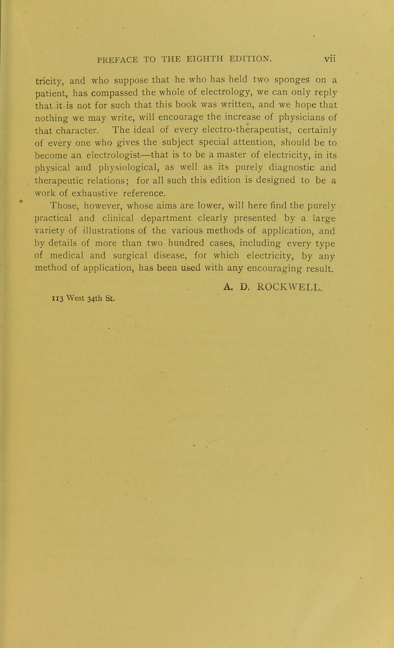 tricity, and who suppose that he who has held two sponges on a patient, has compassed the whole of electrology, we can only reply that it is not for such that this book was written, and we hope that nothing we may write, will encourage the increase of physicians of that character. The ideal of every electro-therapeutist, certainly of every one who gives the subject special attention, should be to become an electrologist—that is to be a master of electricity, in its physical and physiological, as well as its purely diagnostic arid therapeutic relations; for all such this edition is designed to be a work of exhaustive reference. Those, however, whose aims are lower, will here find the purely practical and clinical department clearly presented by a large variety of illustrations of the various methods of application, and by details of more than two hundred cases, including every type of medical and surgical disease, for which electricity, by any method of application, has been used with any encouraging result. A. D. ROCKWELL. 113 West 34th St.