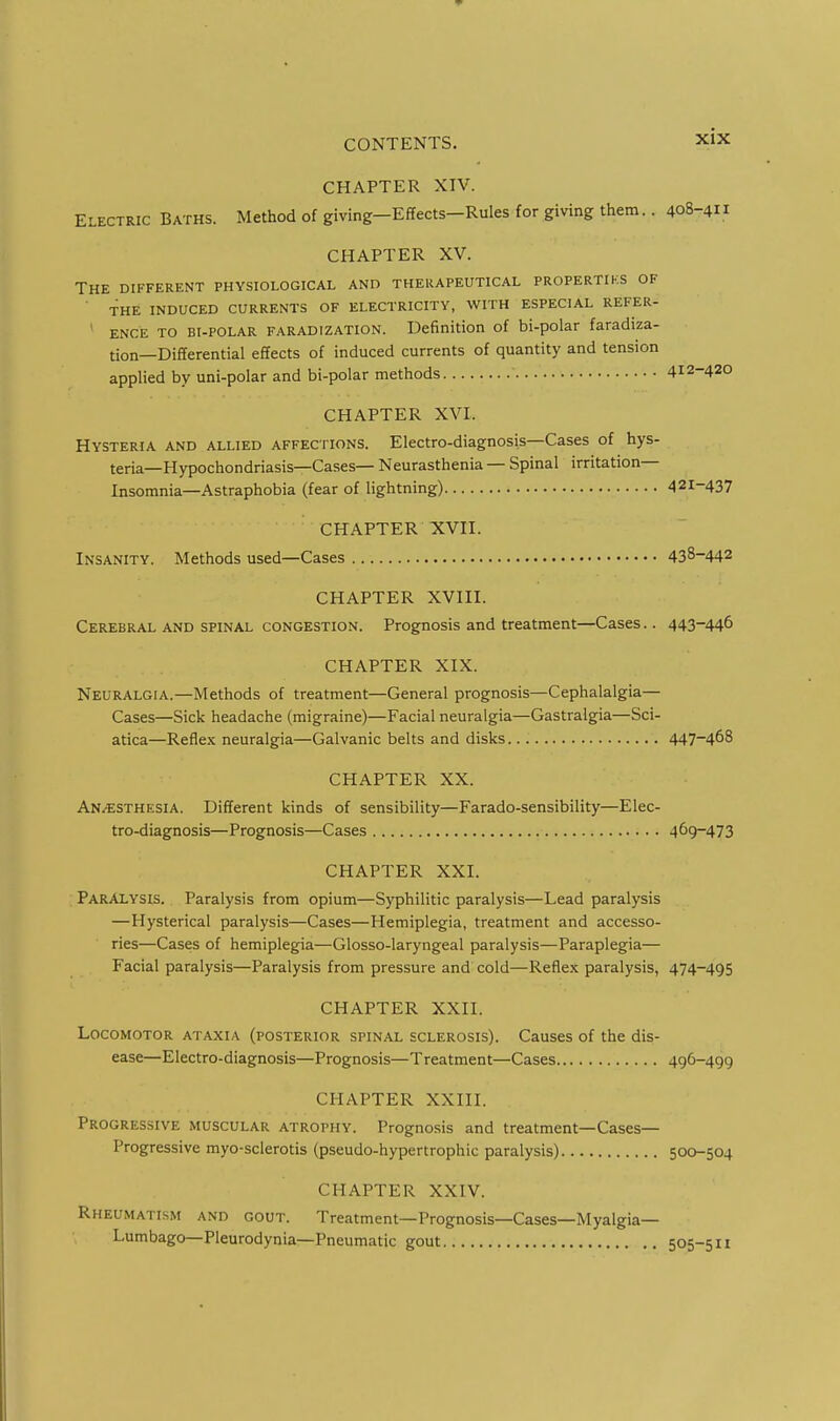 CHAPTER XIV. Electric Baths. Method of giving-Effects-RuIes for giving them.. 408-4 CHAPTER XV. The different physiological and therapeutical propertiks of ' THE INDUCED CURRENTS OF ELECTRICITY, WITH ESPECIAL REFER- ' ENCE TO Bi-POLAR FARADIZATION. Definition of bi-polar faradiza- tion—Differential effects of induced currents of quantity and tension applied by uni-polar and bi-polar methods 412-420 CHAPTER XVI. Hysteria and allied affections. Electro-diagnosis—Cases of hys- teria—Hypochondriasis—Cases— Neurasthenia — Spinal irritation— Insomnia—Astraphobia (fear of lightning) 421-437 CHAPTER XVII. Insanity. Methods used—Cases 438-442 CHAPTER XVIII. Cerebral and spinal congestion. Prognosis and treatment—Cases.. 443-446 CHAPTER XIX. Neuralgia.—Methods of treatment—General prognosis—Cephalalgia— Cases—Sick headache (migraine)—Facial neuralgia—Gastralgia—Sci- atica—Reflex neuralgia—Galvanic belts and disks 447-468 CHAPTER XX. An/ESTHESIA. Different kinds of sensibility—Farado-sensibility—Elec- tro-diagnosis—Prognosis—Cases 469-473 CHAPTER XXI. Paralysis. Paralysis from opium—Syphilitic paralysis—Lead paralysis —Hysterical paralysis—Cases—Hemiplegia, treatment and accesso- ries—Cases of hemiplegia—Glosso-laryngeal paralysis—Paraplegia— Facial paralysis—Paralysis from pressure and cold—Reflex paralysis, 474-495 CHAPTER XXII. Locomotor ataxia (posterior spinal sclerosis). Causes of the dis- ease—Electro-diagnosis—Prognosis—Treatment—Cases 496-499 CHAPTER XXIII. Progressive muscular atrophy. Prognosis and treatment—Cases— Progressive myo-sclerotis (pseudo-hypertrophic paralysis) 500-504 CHAPTER XXIV. Rheumatism and gout. Treatment—Prognosis—Cases—Myalgia— Lumbago—Pleurodynia—Pneumatic gout 505-511