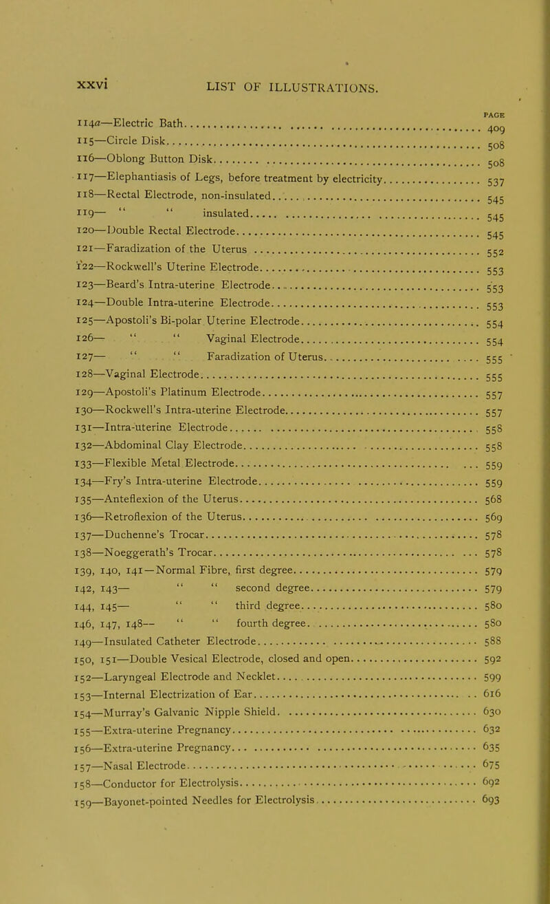 PAGE 114a—Electric Bath 115— Circle Dislc 116— Oblong Button Disk gog ■ 7—Elephantiasis of Legs, before treatment by electricity 537 118— Rectal Electrode, non-insulated 545 119—   insulated 545 120— Double Rectal Electrode 545 121— Faradization of the Uterus 552 122— Rockwell's Uterine Electrode 553 123— Beard's Intra-uterine Electrode 553 124— Double Intra-uterine Electrode 553 125— Apostoli's Bi-polar Uterine Electrode 554 126—   Vaginal Electrode 554 127—   Faradization of Uterus 555 128— Vaginal Electrode 555 129— Apostoli's Platinum Electrode 557 130— Rockwell's Intra-uterine Electrode 557 131— Intra-uterine Electrode 558 132— Abdominal Clay Electrode 558 133— Flexible Metal Electrode 55g 134— Fry's Intra-uterine Electrode 559 135— Anteflexion of the Uterus 568 136— Retroflexion of the Uterus 569 137— Duchenne's Trocar 578 138— Noeggerath's Trocar 578 139, 140, 141 —Normal Fibre, first degree 579 142, 143—   second degree 579 144, 145—   third degree 580 146, 147, 148—   fourth degree. 580 149—Insulated Catheter Electrode ^ 588 150, 151—Double Vesical Electrode, closed and open 592 152— Laryngeal Electrode and Necklet. 599 153— Internal Electrization of Ear 616 154— Murray's Galvanic Nipple Shield 630 155— Extra-uterine Pregnancy 632 156— Extra-uterine Pregnancy 635 157— Nasal Electrode 675 158— Conductor for Electrolysis 692 ijg—Bayonet-pointed Needles for Electrolysis 693