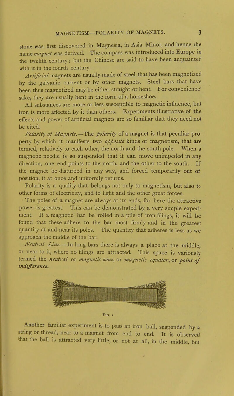 stone was first discovered in Magnesia, in Asia Minor, and hence ihe name magjiet was derived. The compass was introduced into Europe in the twelfth century; but the Chinese are said to have been acquaintec' with it in the fourth century. Artificial magnets are usually made of steel that has been magnetized by the galvanic current or by other magnets. Steel bars that have been thus magnetized may be eitlier straight or bent. For convenience' sake, they are usually bent in the form of a horseshoe. All substances are more or less susceptible to magnetic influence, but iron is more affected by it than others. Experiments illustrative of the effects and power of artificial magnets are so familiar that they need not be cited. Polarity of Magnets.—The polarity of a magnet is that peculiar pro- perty by which it manifests two opposite kinds of magnetism, that are termed, relatively to each other, the north and the south pole. When a magnetic needle is so suspended that it can move unimpeded in any direction, one end points to the north, and the other to the south. If the magnet be disturbed in any way, and forced temporarily out of position, it at once arid uniformly returns. Polarity is a quality that belongs not only to magnetism, but also tc other forms of electricity, and to light and the other great forces. The poles of a magnet are always at its ends, for here the attractive power is greatest. This can be demonstrated by a very simple experi- ment. If a magnetic bar be rolled in a pile of iron-fiUngs, it will be found that these adhere to the bar most firmly and in the greatest quantity at and near its poles. The quantity that adheres is less as we approach the middle of the bar. Neutral Line.—In long bars there is always a place at the middle, or near to it, where no filings are attracted. This space is variously termed the neutral or magnetic zone, or magnetic equator, or point of indifference. Fig. I. Another familiar experiment is to pass an iron ball, suspended by a string or thread, near to a magnet from end to end. It is observed that the ball is attracted very little, or not at all, in the middle, but