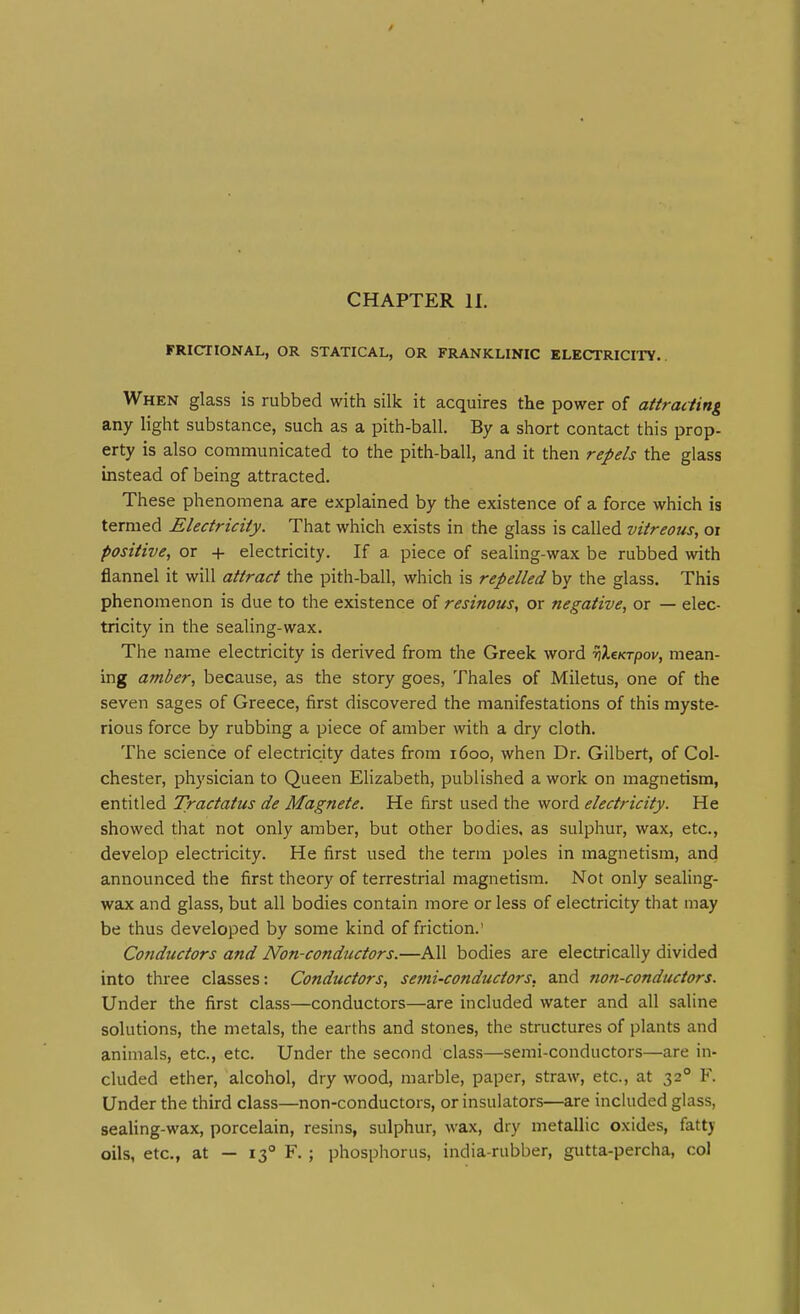 CHAPTER II. FRICTIONAL, OR STATICAL, OR FRANKLINIC ELECTRICITY. When glass is rubbed with silk it acquires the power of attracting any light substance, such as a pith-ball. By a short contact this prop- erty is also communicated to the pith-ball, and it then repels the glass instead of being attracted. These phenomena are explained by the existence of a force which is termed Electricity. That which exists in the glass is called vitreous, or positive, or + electricity. If a piece of sealing-wax be rubbed with flannel it will attract the pith-ball, which is repelled by the glass. This phenomenon is due to the existence of resinous, or negative, or — elec- tricity in the sealing-wax. The name electricity is derived from the Greek word ■SjXeKrpov, mean- ing amber, because, as the story goes, Thales of Miletus, one of the seven sages of Greece, first discovered the manifestations of this myste- rious force by rubbing a piece of amber with a dry cloth. The science of electricity dates from 1600, when Dr. Gilbert, of Col- chester, physician to Queen Elizabeth, published a work on magnetism, entitled Tractatus de Magnete. He first used the word electricity. He showed that not only amber, but other bodies, as sulphur, wax, etc., develop electricity. He first used the term poles in magnetism, and announced the first theory of terrestrial magnetism. Not only sealing- wax and glass, but all bodies contain more or less of electricity that may be thus developed by some kind of friction.' Conductors and Non-conductors.—All bodies are electrically divided into three classes: Conductors, semi-conductors, and non-conductors. Under the first class—conductors—are included water and all saline solutions, the metals, the earths and stones, the structures of plants and animals, etc., etc. Under the second class—semi-conductors—are in- cluded ether, alcohol, dry wood, marble, paper, straw, etc., at 32° F. Under the third class—non-conductors, or insulators—are inckided glass, sealing-wax, porcelain, resins, sulphur, wax, dry metallic oxides, fattj oils, etc., at — 13° F. ; phosphorus, india-rubber, gutta-percha, col