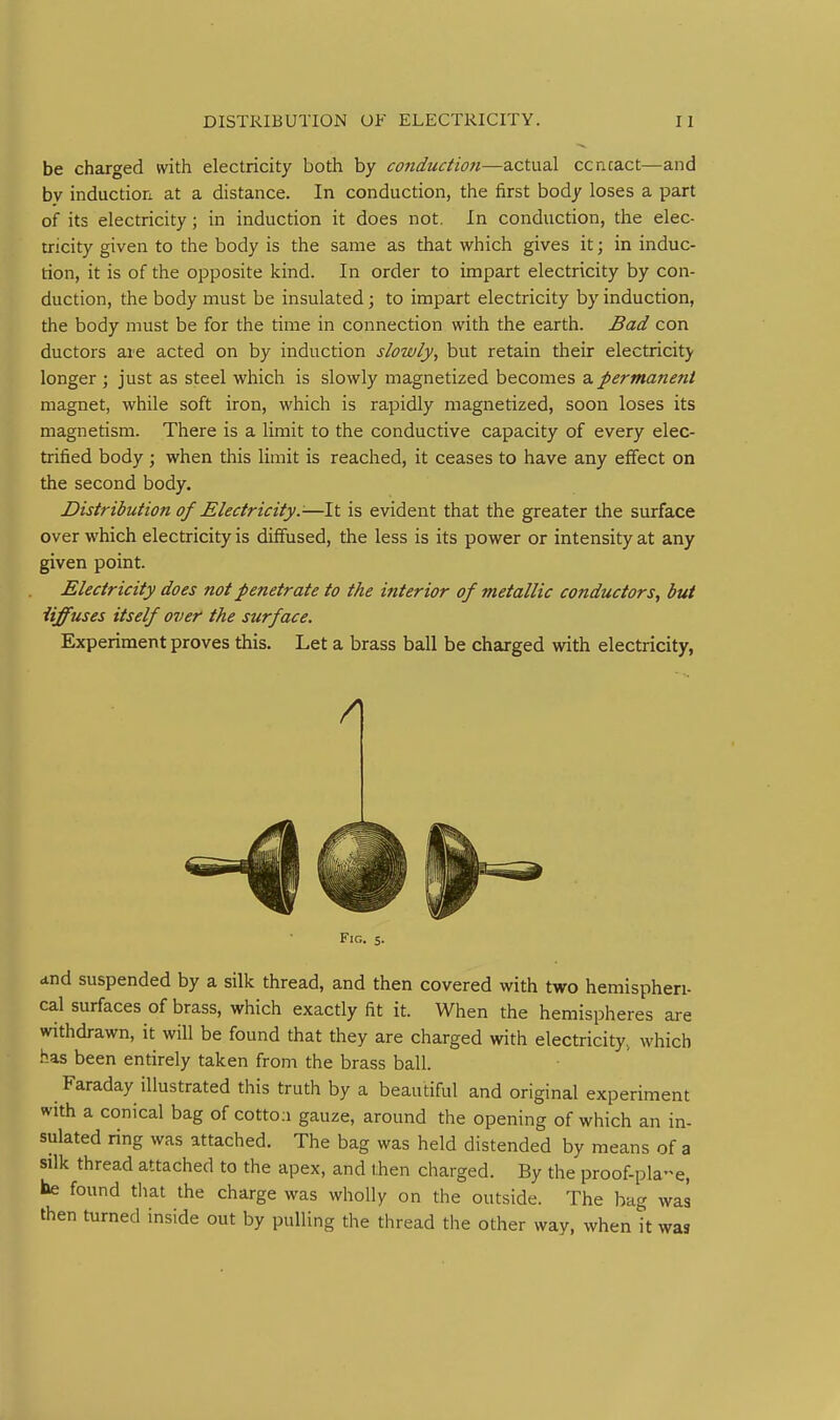 be charged with electricity both by conduction—actual ccncact—and by induction at a distance. In conduction, the first body loses a part of its electricity; in induction it does not. In conduction, the elec- tricity given to the body is the same as that which gives it; in induc- tion, it is of the opposite kind. In order to impart electricity by con- duction, the body must be insulated; to impart electricity by induction, the body must be for the time in connection with the earth. Bad con ductors are acted on by induction slowly, but retain their electricitj' longer ; just as steel which is slowly magnetized becomes a permanent magnet, while soft iron, which is rapidly magnetized, soon loses its magnetism. There is a limit to the conductive capacity of every elec- trified body ; when this limit is reached, it ceases to have any effect on the second body. Distribution of Electricity:-—It is evident that the greater the surface over which electricity is diffused, the less is its power or intensity at any given point. Electricity does not penetrate to the interior of metallic conductors, but iiffuses itself over the surface. Experiment proves this. Let a brass ball be charged with electricity, Fig. 5. <tnd suspended by a silk thread, and then covered with two hemispheri- cal surfaces of brass, which exactly fit it. When the hemispheres are withdrawn, it will be found that they are charged with electricity, which .has been entirely taken from the brass ball. Faraday illustrated this truth by a beautiful and original experiment with a conical bag of cotto.i gauze, around the opening of which an in- sulated ring was attached. The bag was held distended by means of a silk thread attached to the apex, and then charged. By the proof-pla-e, be found tliat the charge was wholly on the outside. The bag was then turned inside out by pulling the thread the other way, when it was