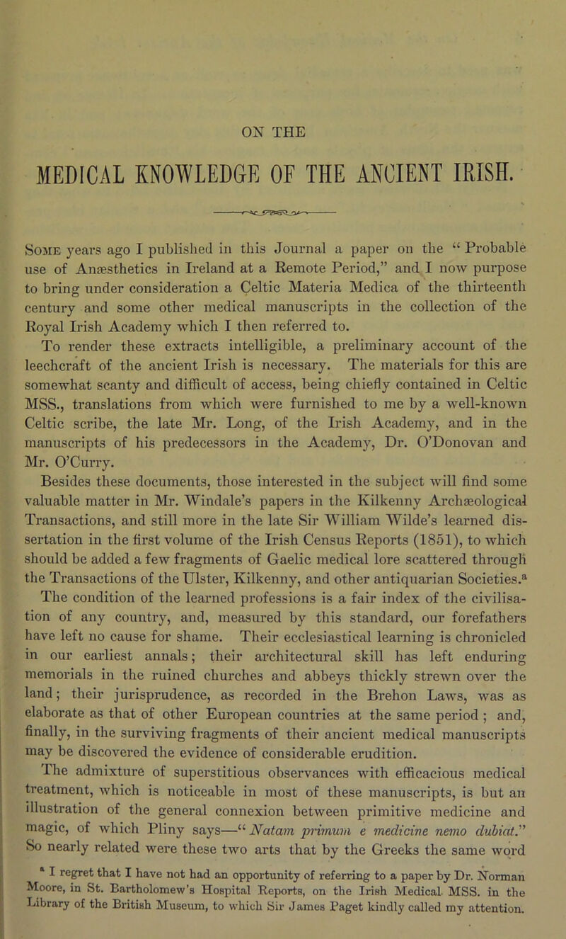 MEDICAL KNOWLEDGE OF THE ANCIENT IRISH. Some years ago I published in this Journal a paper on the “ Probable use of Anaesthetics in Ireland at a Remote Period,” and I now purpose to bring under consideration a Celtic Materia Medica of the thirteenth century and some other medical manuscripts in the collection of the Royal Irish Academy which I then referred to. To render these extracts intelligible, a preliminary account of the leechcraft of the ancient Irish is necessary. The materials for this are somewhat scanty and difficult of access, being chiefly contained in Celtic MSS., translations from which were furnished to me by a well-known Celtic scribe, the late Mr. Long, of the Irish Academy, and in the manuscripts of his predecessors in the Academy, Dr. O’Donovan and Mr. O’Curry. Besides these documents, those interested in the subject will And some valuable matter in Mr. Windale’s papers in the Kilkenny Archaeological Transactions, and still more in the late Sir William Wilde’s learned dis- sertation in the first volume of the Irish Census Reports (1851), to which should be added a few fragments of Gaelic medical lore scattered through the Transactions of the Ulster, Kilkenny, and other antiquarian Societies.® The condition of the learned professions is a fair index of the civilisa- tion of any country, and, measured by this standard, our forefathers have left no cause for shame. Their ecclesiastical learning is chronicled in our earliest annals; their architectural skill has left enduring memorials in the ruined churches and abbeys thickly strewn over the land; their jurisprudence, as recorded in the Brehon Laws, was as elaborate as that of other European countries at the same period ; and, finally, in the surviving fragments of their ancient medical manuscripts may be discovered the evidence of considerable erudition. I he admixture of superstitious observances with efficacious medical treatment, which is noticeable in most of these manuscripts, is but an illustration of the general connexion between primitive medicine and magic, of which Pliny says—“ Natam primura e medicine nemo dubiaiT So nearly related were these two arts that by the Greeks the same word * I regret that I have not had an opportunity of referring to a paper by Dr. Norman , Moore, in St. Bartholomew’s Hospital Reports, on the Irish Medical MSS. in the Library of the British Museum, to which Sir James Paget kindly called my attention.