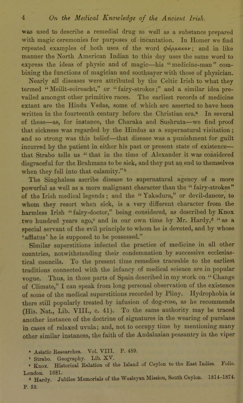 was used to describe a remedial drug as well as a substance prepared with magic ceremonies for purposes of incantation. In Homer we find repeated examples of both uses of the word (papfiaKov; and in like manner the North American Indian to this day uses the same word to express the ideas of physic and of magic—his “medicine-man” com- bining the functions of magician and soothsayer with those of physician. Nearly all diseases were attributed by the Celtic Irish to what they termed “ Meillt-eoireacht,” or “ fairy-strokesand a similar idea pre- vailed amongst other primitive races. The earliest records of medicine extant are the Hindu Vedas, some of which are asserted to have been written in the fourteenth century before the Christian era.® In several of these—as, for instance, the Charaka and Sushruta—we find proof that sickness was regarded by the Hindus as a supernatural visitation ; and so strong was this belief—that disease was a punishment for guilt incurred by the patient in either his past or present state of existence— that Strabo tells us “ that in the time of Alexander it was considered disgraceful for the Brahmans to be sick, and they put an end to themselves when they fell into that calamity.”*’ The Singhalese ascribe disease to supernatural agency of a more powerful as well as a more malignant character than the “ fairy-strokes” of the Irish medical legends ; and the “ Yakadura,” or devil-dancer, to whom they resort when sick, is a very different character from the harmless Irish “ fairy-doctor,” being considered, as described by Knox two hundred years ago,® and in our own time by Mr. Hardy,^ “ as a special servant of the evil principle to whom he is devoted, and by whose ‘afflatus’ he is supposed to be possessed.” Similar superstitions infected the practice of medicine in all other countries, notwithstanding their condemnation by successive ecclesias- tical councils. To the present time remedies traceable to the earliest traditions connected with the infancy of medical science are in popular vogue. Thus, in those parts of Spain described in my work on “ Change of Climate,” I can speak from long personal observation of the existence of some of the medical superstitions recorded by Pliny. Hydrophobia is there still popularly treated by infusion of dog-rose, as he recommends (His. Nat., Lib. VIII., c. 41). To the same authority may be traced another instance of the doctrine of signatures in the wearing of purslane in cases of relaxed uvula; and, not to occupy time by mentioning many other similar instances, the faith of the Andalusian peasantry in the viper • Asiatic Researches. VoL VIII. P. 489. Strabo. Geography. Lib. XV. • Knox. Historical Relation of the Island of Ceylon to the East Indies. Folio. London. 1681. ® Hardy. Jubilee Memorials of the Wesleyan Mission, South Ceylon. 1814-1874. P. 53.