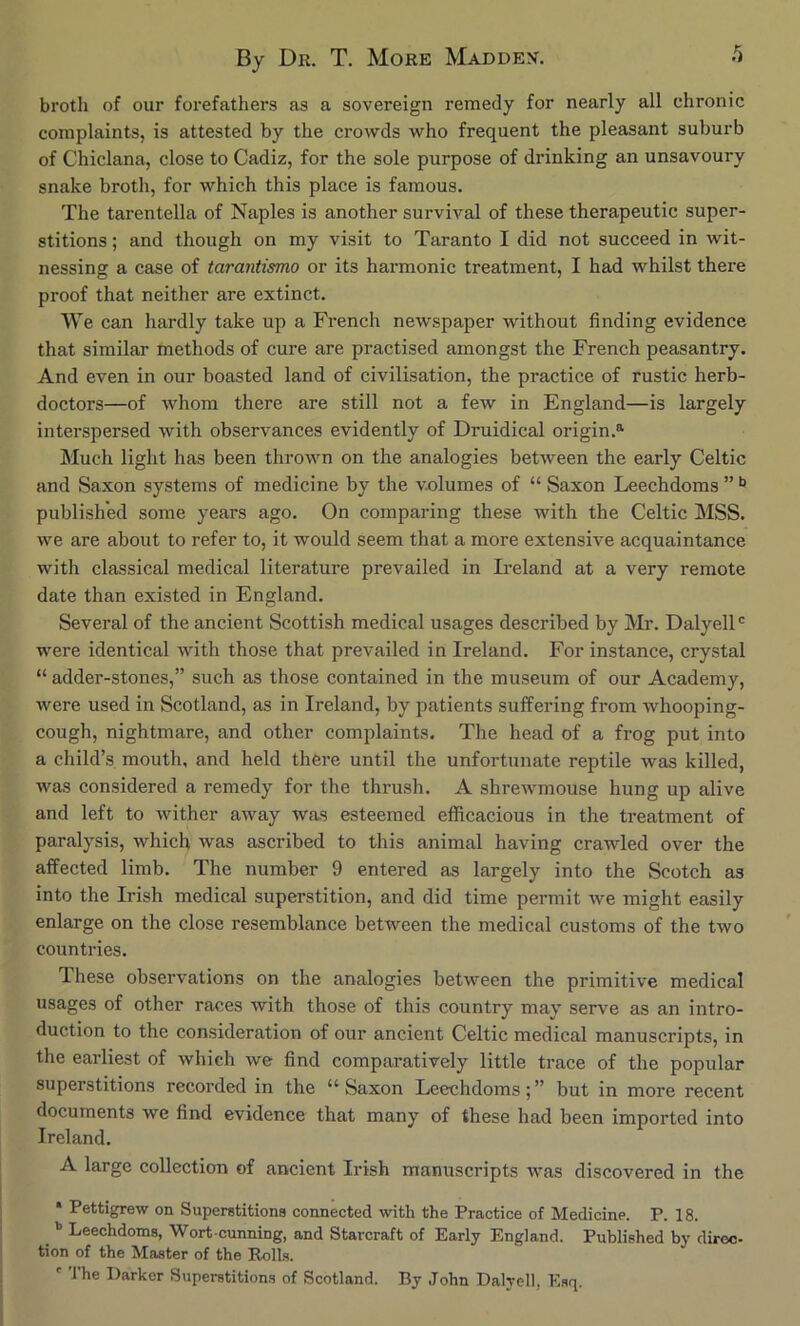 broth of our forefathers as a sovereign remedy for nearly all chronic complaints, is attested by the crowds who frequent the pleasant suburb of Chiclana, close to Cadiz, for the sole purpose of drinking an unsavoury snake broth, for which this place is famous. The tarentella of Naples is another survival of these therapeutic super- stitions ; and though on my visit to Taranto I did not succeed in wit- nessing a case of tarantismo or its hai’monic treatment, I had whilst there proof that neither are extinct. We can hardly take up a French newspaper without finding evidence that similar methods of cure are practised amongst the French peasantry. And even in our boasted land of civilisation, the practice of rustic herb- doctors—of whom there are still not a few in England—is largely interspersed with observances evidently of Druidical origin.^ Much light has been thrown on the analogies between the early Celtic and Saxon systems of medicine by the volumes of “ Saxon Leechdoms ” published some years ago. On comparing these with the Celtic MSS. we are about to refer to, it would seem that a more extensive acquaintance with classical medical literature prevailed in Ii’eland at a very remote date than existed in England. Several of the ancient Scottish medical usages described by Mr. Dalyell' were identical with those that prevailed in Ireland. For instance, crystal “ adder-stones,” such as those contained in the museum of our Academy, were used in Scotland, as in Ireland, by patients suffering from whooping- cough, nightmare, and other complaints. The head of a frog put into a child’s mouth, and held there until the unfortunate reptile was killed, was considered a remedy for the thrush. A shrewmouse hung up alive and left to wither away was esteemed efficacious in the treatment of paralysis, which was ascribed to this animal having crawled over the affected limb. The number 9 entered as largely into the Scotch as into the Irish medical superstition, and did time permit we might easily enlarge on the close resemblance between the medical customs of the two countries. These observations on the analogies between the primitive medical usages of other races with those of this country may serve as an intro- duction to the consideration of our ancient Celtic medical manuscripts, in the earliest of which we find comparatively little trace of the popular superstitions recorded in the “ Saxon Leechdoms; ” but in more recent documents we find evidence that many of these had been imported into Ireland. A large collection of ancient Irish manuscripts was discovered in the * Pettigrew on Superstitions connected with the Practice of Medicine. P. 18. ” Leechdoms, Wort cunning, and Starcraft of Early England. Published by diroo- tion of the Master of the Rolls. ' The Darker Superstitions of Scotland. By John Dalyell, Esq.