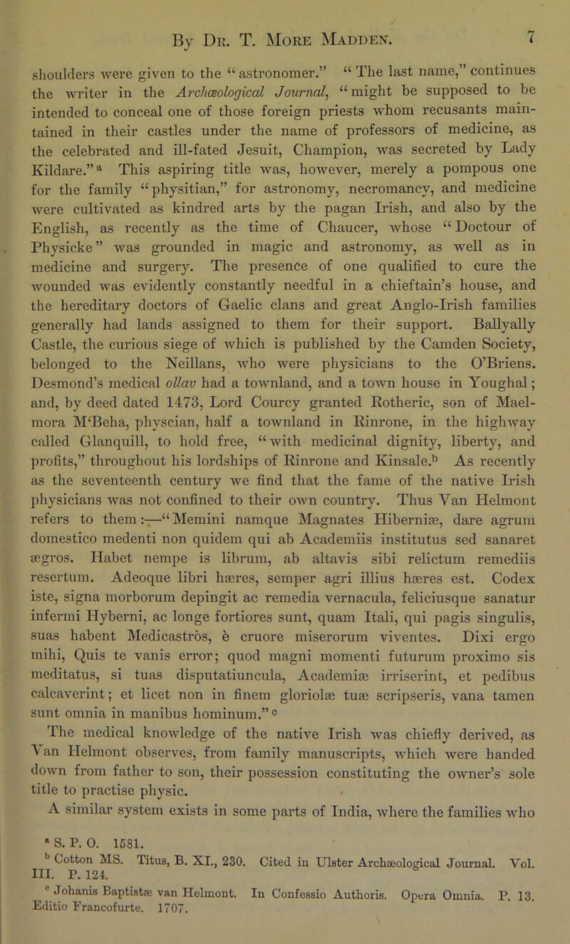 shoulders were given to the “ astronomer.” “ The last name,” continues the writer in the Archceologicat Journal, “might be supposed to be intended to conceal one of those foreign priests whom recusants main- tained in their castles under the name of professors of medicine, as the celebrated and ill-fated Jesuit, Champion, was secreted by Lady Kildare.” “ This aspiring title was, however, merely a pompous one for the family “physitian,” for astronomy, necromancy, and medicine were cultivated as kindred arts by the pagan Irish, and also by the English, as recently as the time of Chaucer, whose “ Doctour of Physicke ” was grounded in magic and astronomy, as well as in medicine and surgery. The presence of one qualified to cure the wounded was evidently constantly needful in a chieftain’s house, and the hereditary doctors of Gaelic clans and great Anglo-Irish families generally had lands assigned to them for their support. Ballyally Castle, the curious siege of which is published by the Camden Society, belonged to the Neillans, who were physicians to the O’Briens. Desmond’s medical ollav had a townland, and a town house in Youghal; and, by deed dated 1473, Lord Courcy granted Rotheric, son of Mael- mora M‘Beha, physcian, half a townland in Rinrone, in the highway called Glanquill, to hold free, “with medicinal dignity, liberty, and profits,” throughout his lordships of Rinrone and Kinsale.^ As recently as the seventeenth century we find that the fame of the native Irish physicians was not confined to their oAvn country. Thus Van Ilelmont refers to them—“ Memini namque Magnates Hibernia, dare agrum domestico medenti non quidem qui ab Academiis institutus sed sanaret ffigros. Habet nempe is librum, ab altavis sibi relictum remediis resertum. Adeoque libri haeres, semper agri illius haeres est. Codex iste, signa morborum depingit ac remedia vernacula, feliciusque sanatur infermi Hyberni, ac longe fortiores sunt, quam Itali, qui pagis singulis, suas habent Medicastros, b cruore miserorum viventes. Dixi ergo mihi, Quis te vanis error; quod magni momenti futurum proximo sis meditatus, si tuas disputatiuncula, Academiae irriserint, et pedibus calcaverint; et licet non in finem gloriolae tuin scripseris, vana tamen sunt omnia in manibus hominum.”® The medical knowledge of the native Irish was chiefly derived, as Van Ilelmont observes, from family manuscripts, which were handed down from father to son, their possession constituting the owner’s sole title to practise physic. / A similar system exists in some parts of India, where the families who * S. P. 0. 1681. Cotton MS. Titus, B. XL, 230. Cited in Ulster Archoeological Journal. Vol. III. P. 124. ' Johanis Baptistse van Helmont. In Confessio Authoris. Opera Omnia. P. 13. Editio Francofurte. 1707.