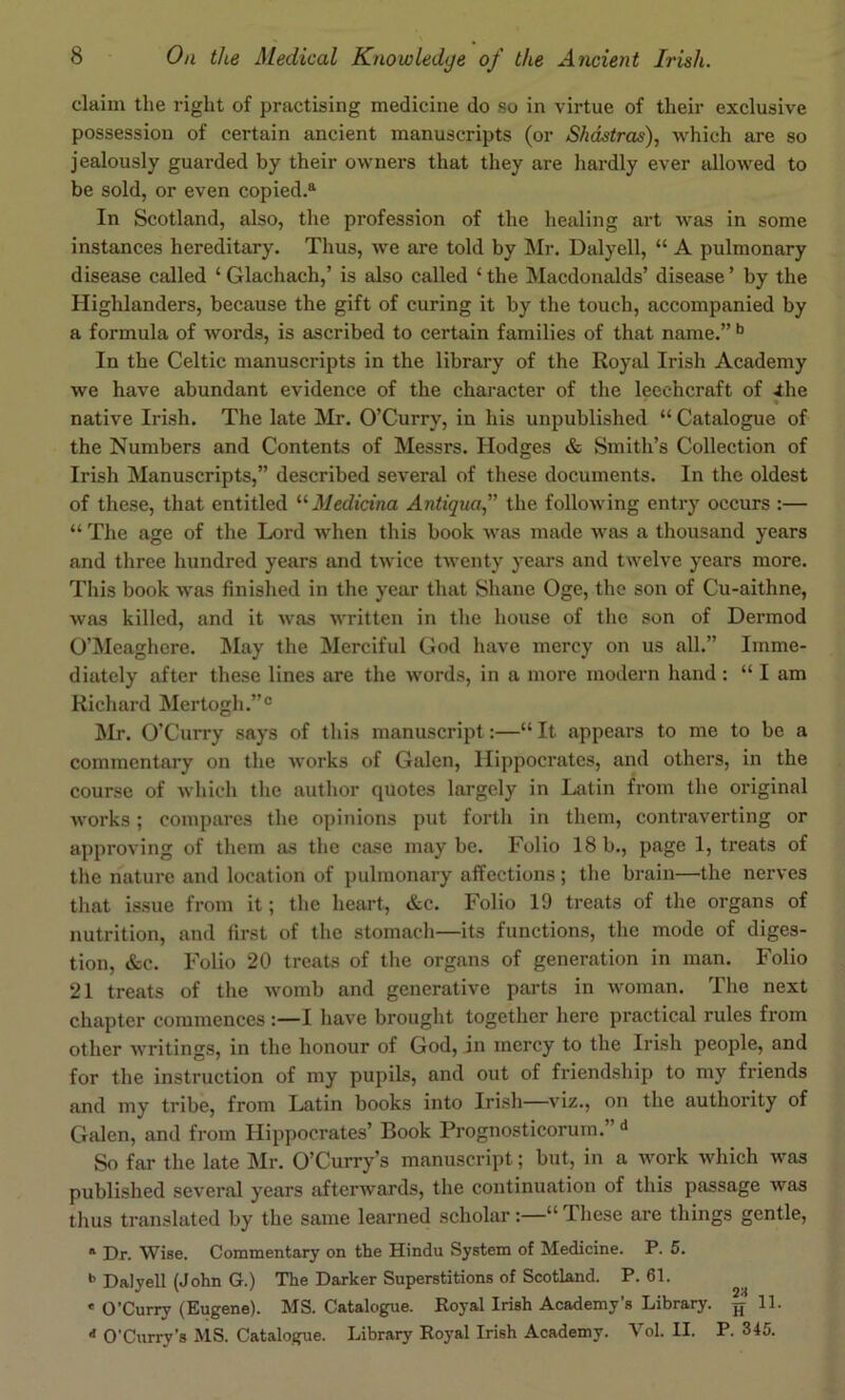 claim the right of practising medicine do so in virtue of their exclusive possession of certain ancient manuscripts (or Shdstras), which are so jealously guarded by their owners that they are hardly ever allowed to be sold, or even copied.^ In Scotland, also, tlie profession of the healing art was in some instances hereditary. Thus, we are told by Mr. Dalyell, “ A pulmonary disease called ‘ Glachach,’ is also called ‘ the Macdonalds’ disease ’ by the Highlanders, because the gift of curing it by the touch, accompanied by a formula of words, is ascribed to certain families of that name.” In the Celtic manuscripts in the library of the Royal Irish Academy we have abundant evidence of the character of the leechcraft of ihe * native Irish. The late Mr. O’Curry, in his unpublished “ Catalogue of the Numbers and Contents of Messrs. Hodges & Smith’s Collection of Irish Manuscripts,” described several of these documents. In the oldest of these, that entitled '•'•Medicina Antiquaf the following entry occurs :— “ The age of the Lord when this book was made was a thousand years and three hundred years and twice twenty years and twelve years more. This book was finished in the year that Shane Oge, the son of Cu-aithne, was killed, and it was written in the house of the son of Dermod O’Meaghere. May the Merciful God have mercy on us all.” Imme- diately after these lines are the words, in a more modern hand : “ I am Richard Mertogh.”® Mr. O’Curry says of this manuscript:—“ It appears to me to be a commentary on the works of Galen, Hippocrates, and others, in the course of which the author quotes largely in Latin from the original works; compares the opinions put forth in them, contraverting or approving of them as the case maybe. Folio 18b., page 1, treats of the nature and location of pulmonary affections; the brain—the nerves that issue from it; the heart, &c. Folio 19 treats of the organs of nutrition, and first of tlie stomach—its functions, the mode of diges- tion, &c. Folio 20 treats of the organs of generation in man. Folio 21 treats of the womb and generative parts in woman. The next chapter commences:—I have brought together here practical rules from other writings, in the honour of God, in mercy to the Irish people, and for the instruction of my pupils, and out of friendship to my friends and my tribe, from Latin books into Irish—viz., on the authority of Galen, and from Hippocrates’ Book Prognosticorum.” So far the late Mr. O’Curry’s manuscript; but, in a work which was published several years afterwards, the continuation of this passage was thus translated by the same learned scholar:—“ These are things gentle, * Dr. Wise. Commentary on the Hindu System of Medicine. P. 5. *> Dalyell (John G.) The Darker Superstitions of Scotland. P. 61. * O’Curry (Eugene). MS. Catalogue. Boyal Irish Academy’s Library. 11. ■* O’Curry’s MS. Catalogue. Library Royal Irish Academy. Vol. II. P. 345.