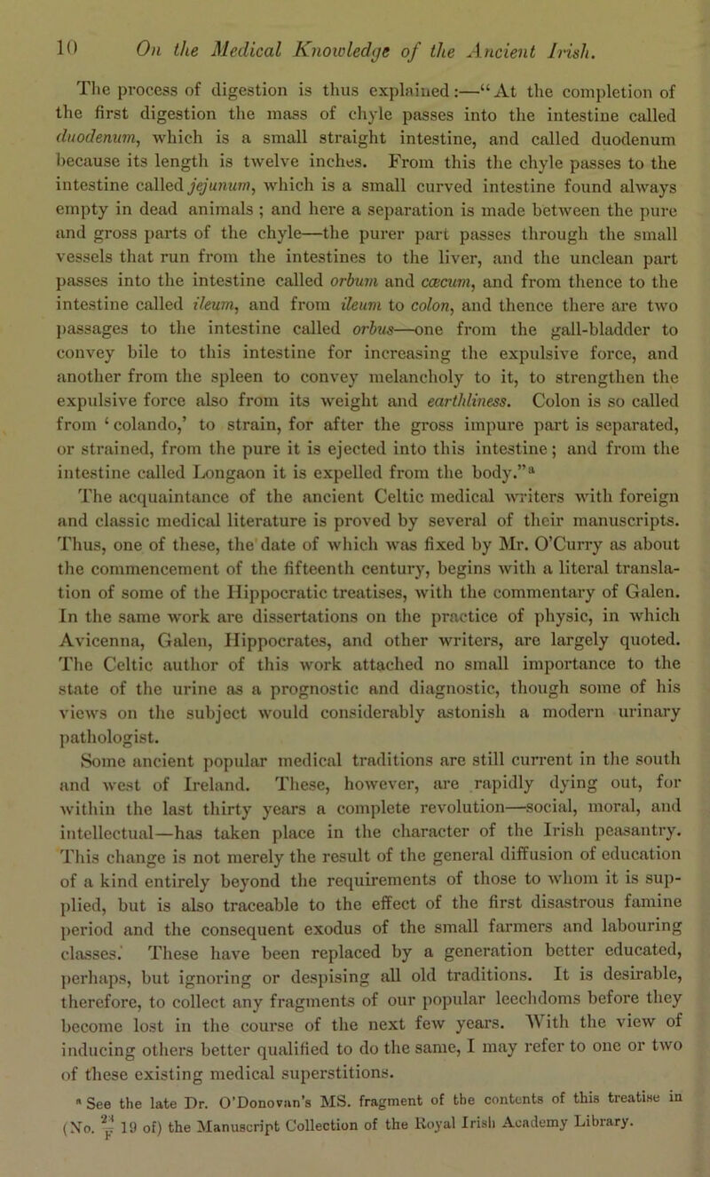 The process of digestion is thus explained:—“ At the completion of the first digestion the mass of chyle passes into the intestine called duodenum, which is a small straight intestine, and called duodenum because its length is twelve inches. From this the chyle passes to the intestine called jejunum, which is a small curved intestine found always empty in dead animals ; and here a separation is made between the pure and gross parts of the chyle—the purer part passes through the small vessels that run from the intestines to the liver, and the unclean part passes into the intestine called orbum and ccecum, and from thence to the intestine called ileum, and from ileum to colon, and thence there are two passages to the intestine called orhus—one from the gall-bladder to convey bile to this intestine for increasing the expulsive force, and another from the spleen to convey melancholy to it, to strengthen the expulsive force also from its weight and earthliness. Colon is so called from ‘ colando,’ to strain, for after the gross impm*e part is separated, or strained, from the pure it is ejected into this intestine; and from the intestine called Longaon it is expelled from the body.”® The acquaintance of the ancient Celtic medical writers with foreign and classic medicid literature is proved by several of their manuscripts. Thus, one of these, the’date of which was fixed by Mr. O’Curry as about the commencement of the fifteenth century, begins with a literal transla- tion of some of the Hippocratic treatises, with the commentary of Galen. In the same work are dissertations on the practice of physic, in which Avicenna, Galen, Hippocrates, and other writers, are largely quoted. The Celtic author of this work attached no small importance to the state of the urine as a prognostic and diagnostic, though some of his views on the subject would considerably astonish a modern urinary pathologist. Some ancient popular medical traditions are still current in tlie south and west of Ireland. Tliese, however, are rapidly dying out, for within the last thirty years a complete revolution—social, moral, and intellectual—has taken place in the character of the Irish peasantry. Tliis change is not merely the result of the general diffusion of education of a kind entirely beyond the requirements of those to whom it is sup- plied, but is also traceable to the effect of the first disastrous famine period and the consequent exodus of the small farmers and labouring classes.' These have been replaced by a generation better educated, perhaps, but ignoring or despising all old traditions. It is desirable, therefore, to collect any fragments of our popular leechdoms before they become lost in the course of the next few years. M ith the view of inducing others better qualified to do the same, I may refer to one or two of these existing medical superstitions.  See the late Dr. O’Donovnn’s MS. fragment of the contents of this treatise in (Xo. ^^19 of) the Manuscript Collection of the Royal Irisli Academy Library.