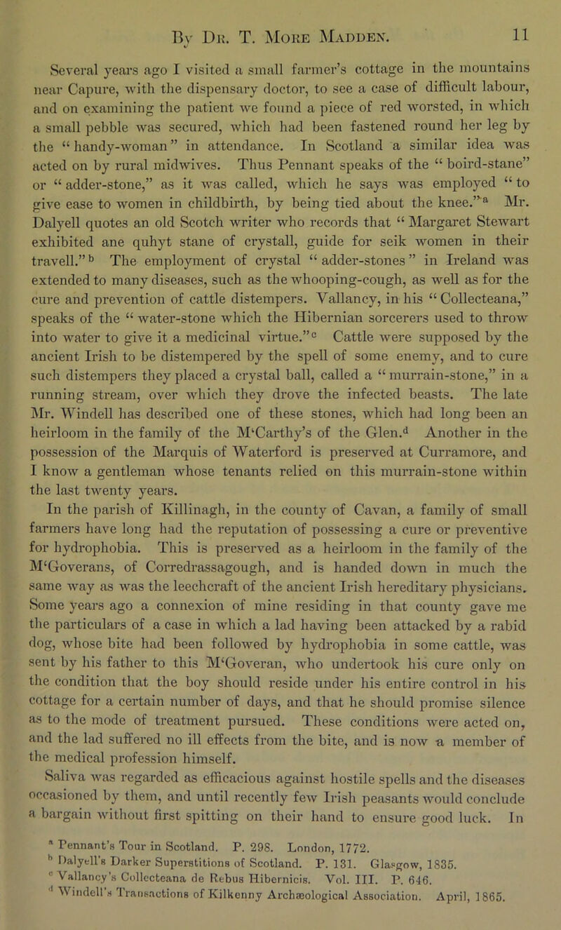 Several years ago I visited a small farmer’s cottage in the mountains near Capure, with the dispensary doctor, to see a case of difficult labour, and on examining the patient we found a piece of red worsted, in which a small pebble was secured, which had been fastened round her leg by tlie “ handy-woman ” in attendance. In Scotland a similar idea was acted on by rural midwives. Thus Pennant speaks of the “ boird-stane” or “ addei’-stone,” as it was called, which he says was employed “ to give ease to women in childbirth, by being tied about the knee.”'® Mr. Dalyell quotes an old Scotch writer who records that “ Margaret Stewart exhibited ane quhyt stane of crystall, guide for seik women in their travell.” ^ The employment of crystal “ adder-stones ” in Ireland was extended to many diseases, such as the whooping-cough, as weU as for the cure and prevention of cattle distempers. Valiancy, in his “ Collecteana,” speaks of the “ Avater-stone which the Hibernian sorcerers used to throw into water to give it a medicinal virtue.”° Cattle were supposed by the ancient Irish to be distempered by the spell of some enemy, and to cure such distempers they placed a crystal ball, called a “ murrain-stone,” in a running stream, over Avhich they drove the infected beasts. The late Mr. AVindeU has described one of these stones, which had long been an heirloom in the family of the McCarthy’s of the Glen.<i Another in the possession of the Marquis of Waterford is preserved at Curramore, and I know a gentleman whose tenants relied on this murrain-stone Avithin the last twenty years. In the parish of Killinagh, in the county of Cavan, a family of small farmers have long had the reputation of possessing a cure or preventive for hydrophobia. This is preserved as a heirloom in the family of the M'Goverans, of Corredrassagough, and is handed doAvn in much the same Avay as was the leechcraft of the ancient Irish hereditary physicians. Some years ago a connexion of mine residing in that county gave me the particulars of a case in which a lad having been attacked by a rabid dog, Avhose bite had been followed by hydrophobia in some cattle, was sent by his father to this M‘Goveran, Avho undertook his cure only on the condition that the boy should reside under his entire control in his cottage for a certain number of days, and that he should promise silence as to the mode of treatment pursued. These conditions Avere acted on, and the lad suffered no ill effects from the bite, and is noAv -a member of the medical profession himself. Saliva Avas regarded as efficacious against hostile spells and the diseases occasioned by them, and until recently fcAV Irisli peasants would conclude a bargain Avithout first spitting on their hand to ensure good luck. In Tennant’s Tour in Scotland. P. 298. London, 1772. •’ Dalyell’g Darker Superstitions of Scotland. P. 131. Glasgow, 1835. “Valiancy’s Collecteana de Rebus Hibernicis. Vol. III. P. 646. Windell s 1 rans.ictions of Kilkenny ArchaBological Association. April, 1865.