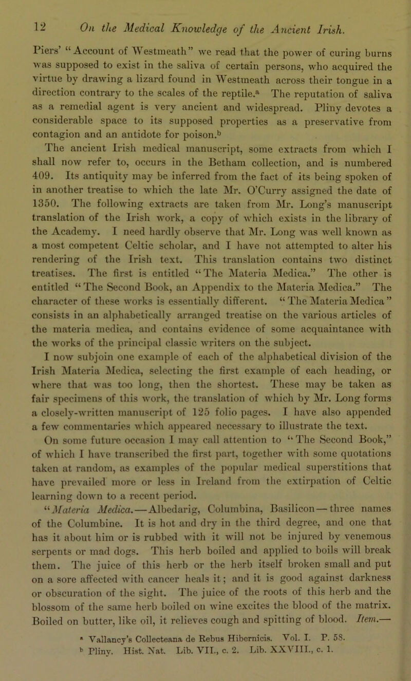 Piers “Account of Westmeath” we read that the power of curing burns was supposed to exist in the saliva of certain persons, who acquired the virtue by drawing a lizard found in Westmeath across their tongue in a direction contrary to the scales of the reptile.® The reputation of saliva as a remedial agent is very ancient and widespread. Pliny devotes a considerable space to its supposed properties as a preservative from contagion and an antidote for poison.^* The ancient Irish medical manuscript, some extracts from which I shall now refer to, occurs in the Betham collection, and is numbered 409. Its antiquity may be inferred from the fact of its being spoken of in another treatise to which the late Mr. O’Curry assigned the date of 1350. The following extracts are taken from Mr. Long’s manuscidpt translation of the Irish work, a copy of which exists in the library of the Academy. I need hardly observe that Mr. Long was well known as a most competent Celtic scholar, and I have not attempted to alter his rendering of the Irish text. This translation contains two distinct treatises. The first is entitled “ The Materia Medica.” The other is entitled “ The Second Book, an Appendix to the Materia Medica.” The character of these works is essentially different. “ The INIateria Medica ” consists in an alphabetically arranged treatise on the various articles of the materia medica, and contains evidence of some acquaintance with the works of the principal classic writers on the subject. I now subjoin one e.xample of each of the alphabetical division of the Irish IVIateria Medica, selecting the first example of each heading, or where that was too long, then the shortest. These may be taken as fair specimens of this work, the translation of which by Mr. Long forms a closely-written manuscript of 125 folio pages. I have also appended a few commentaries which appeared necessary to illustrate the text. On some future occasion I may call attention to “ The Second Book,” of which I have transcribed the first part, together with some quotations taken at random, as examples of the po])ular medical superstitions that have prevailed more or less in Ireland from the extirpation of Celtic learning down to a recent period. “J/a/eria Medica.—Albedarig, Columbina, Basilicon—three names of the Columbine. It is hot and dry in the third degree, and one that has it about him or is rubbed with it will not be injured by venemous serpents or mad dogs. This herb boiled and applied to boils will break them. The juice of this herb or the herb itself broken small and put on a sore affected with cancer heals it; and it is good against darkness or obscuration of the sight. The juice of the roots of this herb and the blossom of the same herb boiled on wine excites the blood of the matrix. Boiled on butter, like oil, it relieves cough and spitting of blood. Item.— * Valiancy’s Collecteana de Rebus Hibernicis. Vol. I. P. 58. Plinv. Hist. Nat. Lib. VII., c. 2. Lib. XXVIII., c. 1.