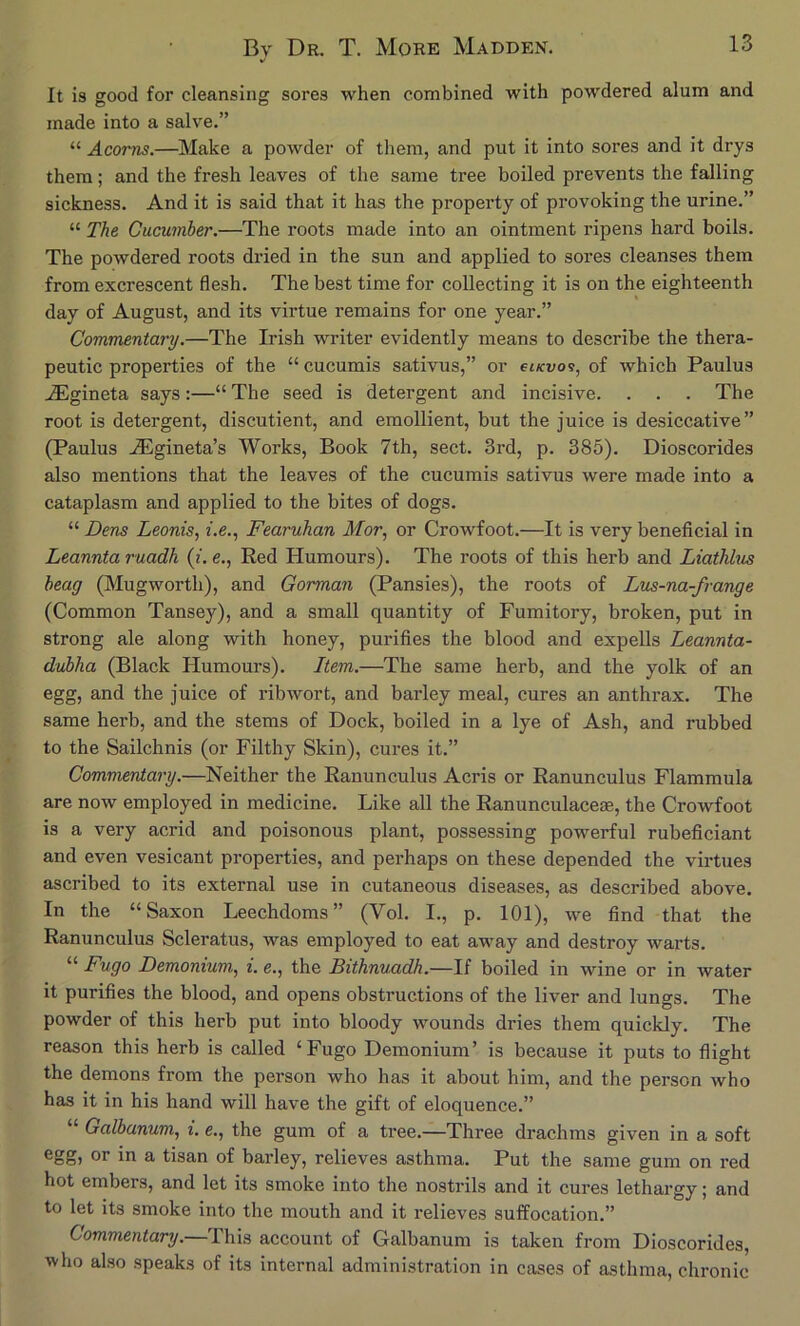 It is good for cleansing sores when combined with powdered alum and made into a salve.” “ Acorns.—Make a powder of them, and put it into sores and it drys them; and the fresh leaves of the same tree boiled prevents the falling sickness. And it is said that it has the property of provoking the urine.” “ The Cucumber.—The roots made into an ointment ripens hard boils. The powdered roots dried in the sun and applied to sores cleanses them from excrescent flesh. The best time for collecting it is on the eighteenth day of August, and its virtue remains for one year.” Commentary.—The Irish writer evidently means to describe the thera- peutic properties of the “ cucumis sativus,” or et/cvo?, of which Paulus .^gineta says;—“ The seed is detergent and incisive. . . . The root is detergent, discutient, and emollient, but the juice is desiccative” (Paulus ^Egineta’s Works, Book 7th, sect. 3rd, p. 385). Dioscorides also mentions that the leaves of the cucumis sativus were made into a cataplasm and applied to the bites of dogs. “ Dens Leonis^ i.e., Fearuhan Mor, or Crowfoot.—It is very beneficial in Leanntaruadh (i.e., Red Humours). The roots of this herb and Liathhis heag (Mugworth), and Gorman (Pansies), the roots of Lus-na-frange (Common Tansey), and a small quantity of Fumitory, broken, put in strong ale along with honey, purifies the blood and expells Leannta- dubha (Black Humours). Item.—The same herb, and the yolk of an egg, and the juice of ribwort, and barley meal, cures an anthrax. The same herb, and the stems of Dock, boiled in a lye of Ash, and rubbed to the Sailchnis (or Filthy Skin), cures it.” Commentary.—Neither the Ranunculus Acris or Ranunculus Flammula are now employed in medicine. Like all the Ranunculaceae, the Crowfoot is a very acrid and poisonous plant, possessing powerful rubeficiant and even vesicant properties, and perhaps on these depended the virtues ascribed to its external use in cutaneous diseases, as described above. In the “Saxon Leechdoms” (Vol. I., p. 101), we find that the Ranunculus Scleratus, was employed to eat away and destroy warts. “ Fugo Demonium, i. e., the Bithnuadh.—If boiled in wine or in water it purifies the blood, and opens obstructions of the liver and lungs. The powder of this herb put into bloody wounds dries them quickly. The reason this herb is called ‘Fugo Demonium’ is because it puts to flight the demons from the person who has it about him, and the person who has it in his hand will have the gift of eloquence.” “ Galbanum, i. e., the gum of a tree.—Three drachms given in a soft ®oS) A tisan of barley, relieves asthma. Put the same gum on red hot embers, and let its smoke into the nostrils and it cures lethargy; and to let its smoke into the mouth and it relieves suffocation.” Commentary.— This account of Galbanum is taken from Dioscorides, who also speaks of its internal administration in cases of asthma, chronic