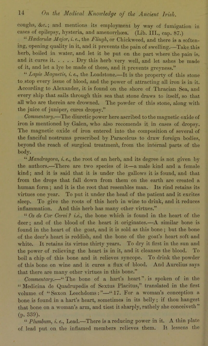 coughs, &e.; and mentions its employment by Avay of fumigation in cases of epilepsy, hysteria, and amenorrhoea. (Lib. III., cap. 87.) “ HcederulcB Major, i. e., the Fliugh, or Chickweed, and there is a soften- ing, opening quality in it, and it prevents the pain of swelling.—Take this herb, boiled in ■water, and let it be put on the part where the pain is, and it cures it Dry this herb very well, and let ashes be made of it, and let a lye be made of these, and it prevents grevness.” “ Lapis Magnetis, i. e., the Loadstone.—It is the property of this stone to stop every issue of blood, and the power of attracting all iron is in it. According to Alexander, it is found on the shore of Thracian Sea, and every ship that sails through this sea that stone draws to itself, so that all who are therein are drowned. The powder of this stone, along with the juice of juniper, cures dropsy.” Commentary.—The diuretic power here ascribed to the magnetic oxide of iron is mentioned by Galen, who also recomends it in cases of dropsy. The magnetic oxide of iron entered into the composition of several of the fanciful nostrums prescribed by Paracelcus to draw foreign bodies, beyond the reach of surgical treatment, from the internal parts of the body. “ Mandragora, i. e., the root of an herb, and its degree is not given by the authors.—There are two species of it—a male kind and a female kind; and it is said that it is under the gallows it is found, and that from the drops that fall down from them on the earth are created a human form; and it is the root that resembles man. Its rind retains its virtues one year. To put it under the head of the patient and it excites sleep. To give the roots of this herb in wine to drink, and it reduces inflammation. And this herb has many other virtues.” “ Os de Cor Cervi? i.e., the bone which is found in the heart of the deer; and of the blood of the heart it originates.—^A similar bone is found in the heart of the goat, and it is sold as this bone; but the bone of the deer’s heart is reddish, and the bone of the goat’s heart soft and w'hite. It retains its virtue thirty years. To dry it first in the sun and the power of relieving the heart is in it, and it cleanses the blood. To boil a chip of this bone and it relieves syncope. To drink the powder of this bone on wine and it cures a flux of blood. And Aurelius says that there are many other virtues in this bone.” Commentary.—“ The bone of a hart’s heart ” is spoken of in the “ Medicina de Quadrupedis of Sextus Placitus,” translated in the first volume of “Saxon Leechdoms:”—“17. For a woman’s conception a bone is found in a hart’s heart, sometimes in its belly; if thou hangest that bone on a woman’s arm, and tiest it sharply, rathely she conceiveth” (p. 339). “ Plumlum, i. e., Lead.—There is a reducing power in it. A thin plate of lead put on the inflamed members relieves them. It lessens the