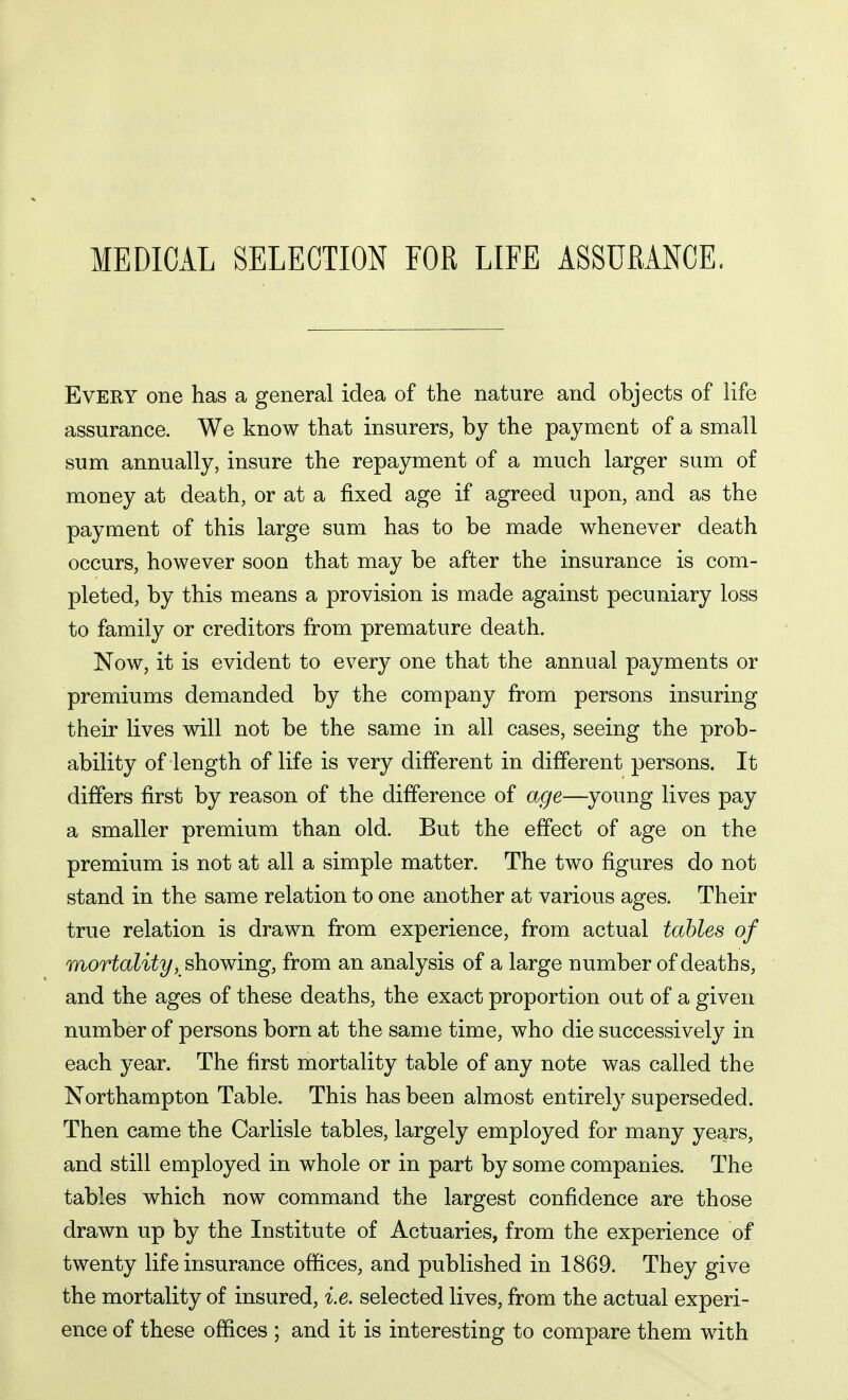 MEDICAL SELECTION FOR LIFE ASSURANCE, Every one has a general idea of the nature and objects of life assurance. We know that insurers, by the payment of a small sum annually, insure the repayment of a much larger sum of money at death, or at a fixed age if agreed upon, and as the payment of this large sum has to be made whenever death occurs, however soon that may be after the insurance is com- pleted, by this means a provision is made against pecuniary loss to family or creditors from premature death. Now, it is evident to every one that the annual payments or premiums demanded by the company from persons insuring their lives will not be the same in all cases, seeing the prob- ability of length of life is very different in different persons. It differs first by reason of the difference of age—young lives pay a smaller premium than old. But the effect of age on the premium is not at all a simple matter. The two figures do not stand in the same relation to one another at various ages. Their true relation is drawn from experience, from actual tables of mortality, showing, from an analysis of a large number of deaths, and the ages of these deaths, the exact proportion out of a given number of persons born at the same time, who die successively in each year. The first mortality table of any note was called the Northampton Table. This has been almost entirely superseded. Then came the Carlisle tables, largely employed for many years, and still employed in whole or in part by some companies. The tables which now command the largest confidence are those drawn up by the Institute of Actuaries, from the experience of twenty life insurance offices, and published in 1869. They give the mortality of insured, i.e. selected lives, from the actual experi- ence of these offices ; and it is interesting to compare them with