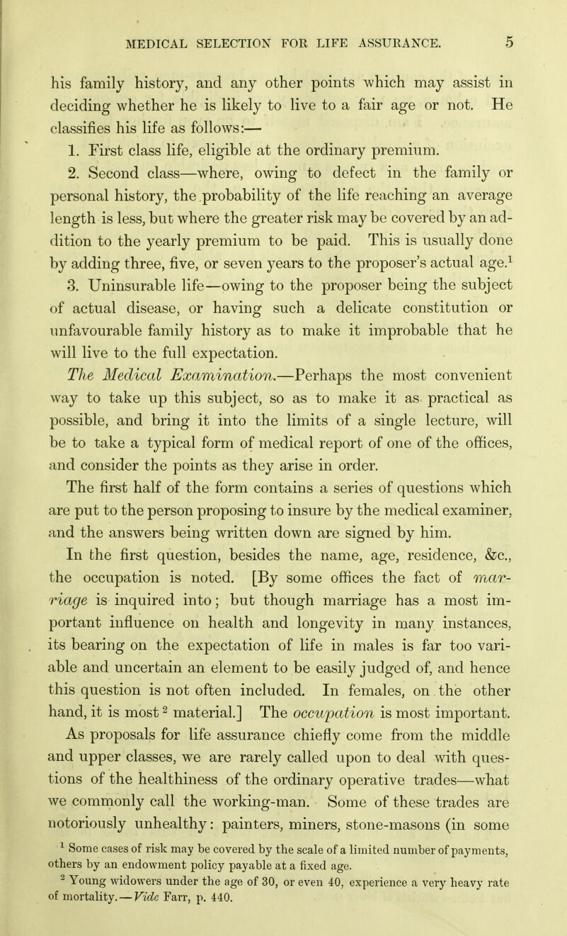 his family history, and any other points which may assist in deciding whether he is likely to live to a fair age or not. He classifies his life as follows:— 1. First class life, eligible at the ordinary premium. 2. Second class—where, owing to defect in the family or personal history, the probability of the life reaching an average length is less, but where the greater risk may be covered by an ad- dition to the yearly premium to be paid. This is usually done by adding three, five, or seven years to the proposer's actual age.^ 3. Uninsurable life—owing to the proposer being the subject of actual disease, or having such a delicate constitution or unfavourable family history as to make it improbable that he will live to the full expectation. The Medical Examination.—Perhaps the most convenient way to take up this subject, so as to make it as practical as possible, and bring it into the limits of a single lecture, will be to take a typical form of medical report of one of the offices, and consider the points as they arise in order. The first half of the form contains a series of questions which are put to the person proposing to insure by the medical examiner, and the answers being written down are signed by him. In the first question, besides the name, age, residence, &c., the occupation is noted. [By some offices the fact of mar- riage is inquired into; but though marriage has a most im- portant influence on health and longevity in many instances, its bearing on the expectation of life in males is far too vari- able and uncertain an element to be easily judged of, and hence this question is not often included. In females, on the other hand, it is most ^ material.] The occupation is most important. As proposals for life assurance chiefly come from the middle and upper classes, we are rarely called upon to deal with ques- tions of the healthiness of the ordinary operative trades—what we commonly call the Avorking-man. Some of these trades are notoriously unhealthy: painters, miners, stone-masons (in some 1 Some cases of risk may be covered by the scale of a limited number of payments, others by an endowment policy payable at a fixed age. ^ Young widowers under the age of 30, or even 40, experience a very heavy rate of mortality. — Vide Farr, p. 440.