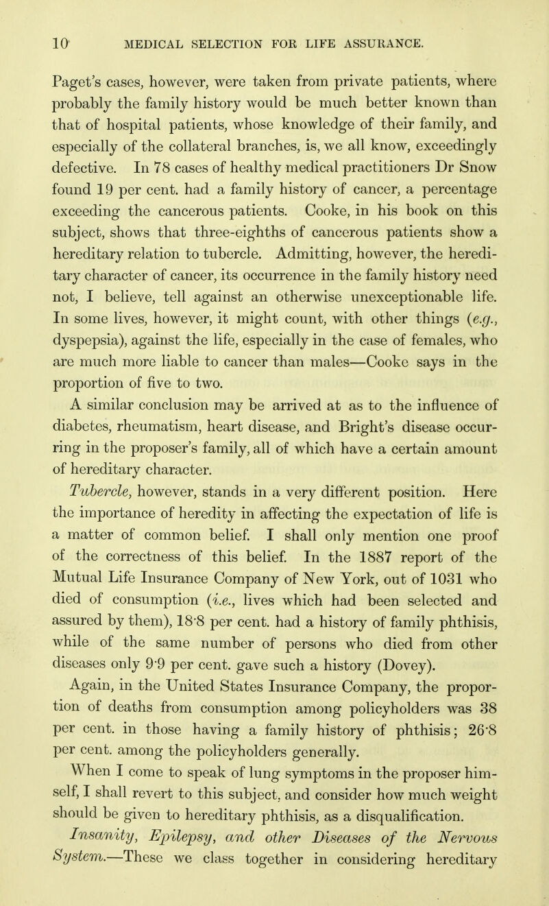 Paget s cases, however, were taken from private patients, where probably the family history would be much better known than that of hospital patients, whose knowledge of their family, and especially of the collateral branches, is, we all know, exceedingly defective. In 78 cases of healthy medical practitioners Dr Snow found 19 per cent, had a family history of cancer, a percentage exceeding the cancerous patients. Cooke, in his book on this subject, shows that three-eighths of cancerous patients show a hereditary relation to tubercle. Admitting, however, the heredi- tary character of cancer, its occurrence in the family history need not, I believe, tell against an otherwise unexceptionable life. In some lives, however, it might count, with other things {e.g., dyspepsia), against the life, especially in the case of females, who are much more liable to cancer than males—Cooke says in the proportion of five to two. A similar conclusion may be arrived at as to the influence of diabetes, rheumatism, heart disease, and Bright's disease occur- ring in the proposer's family, all of which have a certain amount of hereditary character. Tubercle, however, stands in a very different position. Here the importance of heredity in affecting the expectation of life is a matter of common belief. I shall only mention one proof of the correctness of this belief. In the 1887 report of the Mutual Life Insurance Company of New York, out of 1031 who died of consumption {i.e., lives which had been selected and assured by them), 18-8 per cent, had a history of family phthisis, while of the same number of persons who died from other diseases only 9-9 per cent, gave such a history (Dovey). Again, in the United States Insurance Company, the propor- tion of deaths from consumption among policyholders was 38 per cent, in those having a family history of phthisis; 26*8 per cent, among the policyholders generally. When I come to speak of lung symptoms in the proposer him- self, I shall revert to this subject, and consider how much weight should be given to hereditary phthisis, as a disqualification. Insanity, Epilepsy, and other Diseases of the Nervous System.—These we class together in considering hereditary