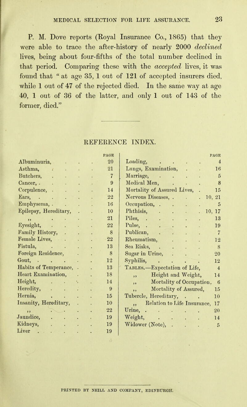 P. M. Dove reports (Royal Insurance Co., 1865) that they were able to trace the after-history of nearly 2000 declined lives, being about four-fifths of the total number declined in that period. Comparing these with the accented lives, it was found that  at age 35, 1 out of 121 of accepted insurers died, while 1 out of 47 of the rejected died. In the same way at age 40, 1 out of 36 of the latter, and only 1 out of 143 of the former, died. REFERENCE INDEX. PAGE PAGE AlDiiniinuria, on Loading, .... 4 Asthma., 21 Lungs, Examination, 16 Butchers, / Marriage, .... 5 Cancer, .... 9 Medical Men, 8 Corpulence, 14 Mortality of Assured Lives, . 15 Ears, .... 22 Nervous Diseases, . 10, 21 Emphysema, . 16 Occupation, .... 5 Epilepsy, Hereditary, 10 Phthisis, .... 10, 17 ,, ... 21 Piles, 13 Eyesight, 22 Pulse, 19 Family History, 8 Publican, .... 7 Female Lives, 22 Rheumatism, 12 Fistula, 13 Sea Risks, .... 8 Foreign Residence, 8 Sugar in Urine, 20 Gout, .... 12 Syphilis, .... 12 Habits of Temperance, . 13 Tables.—Expectation of Life, 4 Heart Examination, 18 ,, Height and Weight, 14 Height, 14 ,, Mortality of Occupation, 6 Heredity, . . , 9 ,, Mortality of Assured, 15 Hernia, 15 Tubercle, Hereditary, . 10 Insanity, Hereditary, 10 ,, Relation to Life Insurance, 17 22 Urine, ..... 20 Jaundice, 19 Weight, .... 14 Kidneys, 19 Widower (Note), . 5 Liver ... 19 6 PRINTED BY NEILL AND COMPANY, EDINBURGH.