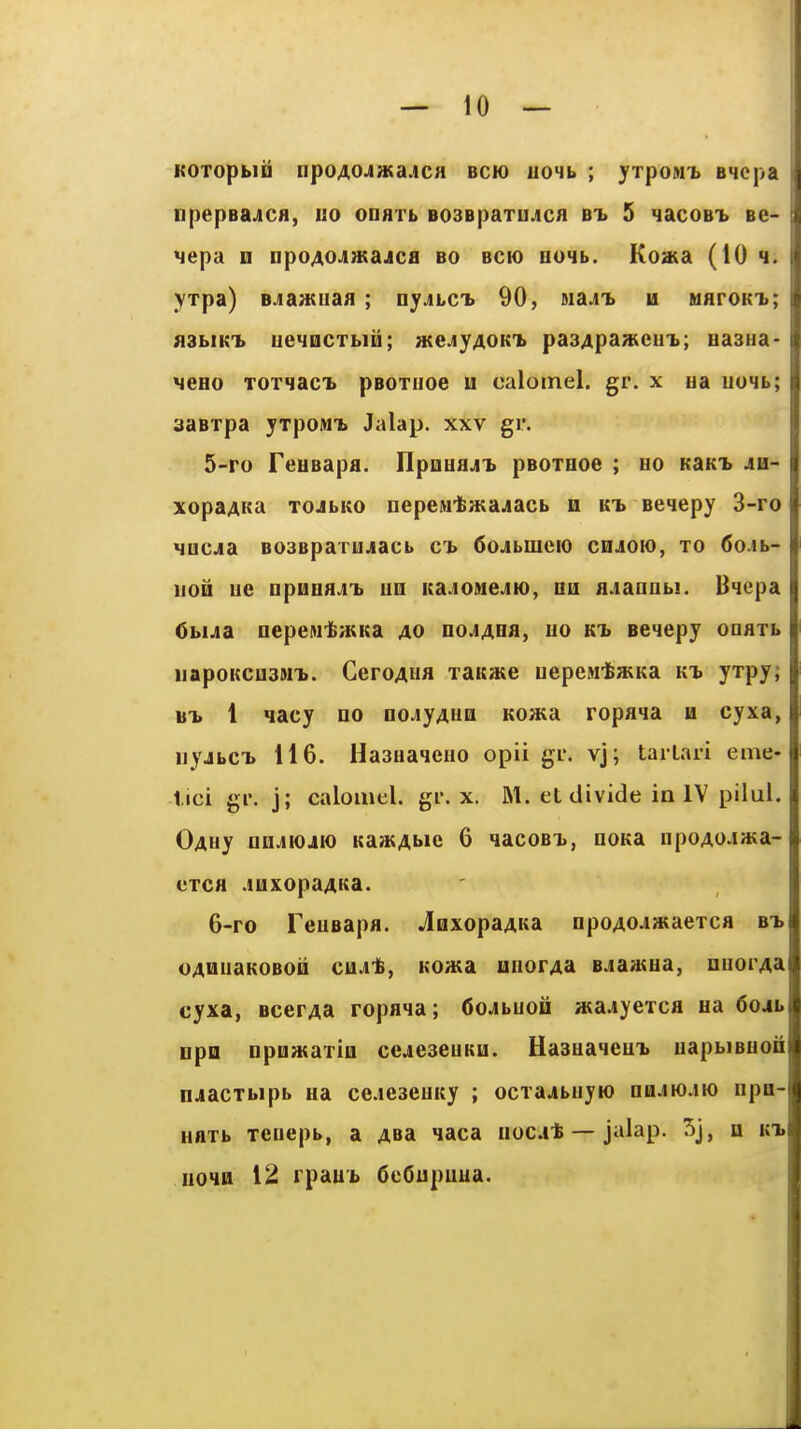KOTopblia npoAOJaiajCH bck) uo4b ; yrpoMi BHcpa npepea^CH, uo odatl B03BpaTUJicfl bi 5 nacoBi Be- ^epa m npo^oJi^Kajcfl bo bck) B04b. Koaia (10 4. yxpa) BJia«uaa ; nyjLCb 90, MajT» u waroKi; flSbiKi) ueiocTbiij; wejyAOKi. pa34pa»cu'b; easua- MCHo T0T4acT» pBOTnoG u caloinel. gr. x ua iioHb; aaBxpa yxpowb Jalap, xxv gr. 5- ro FeuBapfl. IlpoHajii pBOTHoe ; ho KaKT> jh- xopa4Ka TOJbKO nepcMtatajacb n kt> Beqepy 3-ro HQCjia B03BpaTUjiacb c'b 6ojbmeio cdjok), to 6o.ib- iioD ue □pnBflj'b UQ Kajo»ie.iK), nii fl.iannbi. Bqepa Cbijia nepewfeaiKa ao no^AHa, uo kt> eeqepy ooaxb iiapoKCii3MT>. GeroAiia TaK»te uepcM-fewKa K-b yrpy; BT. 1 qacy no oojyAUQ KO»;a ropaia u cyxa, uyjbc-b 116. HasaaqcHO opii gi'. vj; taiLaii eme- iici gr. j; calomel, gr. x. M. et divide in IV pilul. OAHy nii.iiojio Ka2KAi>ic 6 qacoBT>, nona npoAOJwa- cTca .luxopaAKa. 6- ro TeuBapa. JiixopaAKa npoAOJiwaerca bt> oAHuaKOBoii aiAt, Koasa HHorAa B.iaatHa, nnorAa cyxa, BcerAa ropana; dojbuon »a.»yeTca ua 6o4b npn Dpoajaxiu cejieseuKu. Hasuaieu'b uapbiBUoii nJiacTbipb ua cejeseuKy ; ocTa.*biiyio nu.iw.iK) npa- Haxb xeiiepb, a ABa laca uoc.it — jalap. 5j, h kt. uoHu 12 rpau'b 6e6upuua.