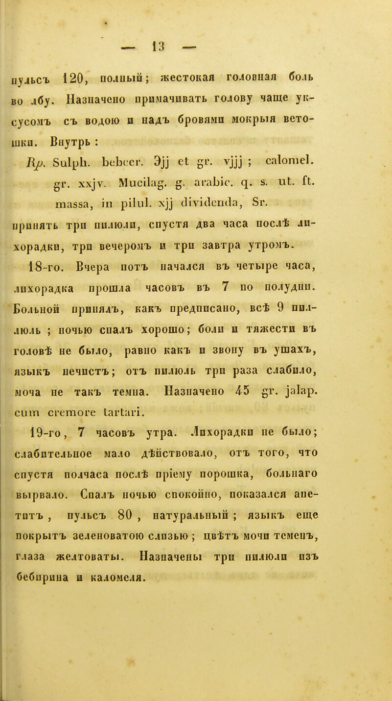 * — 13 — nyjbcx 120, nojutia; atecroKaa roJOBiiafl (5o.ib BO j6y. HaaiiaqcHO npHMaynBaxt rojosy name yit- CyCOMT. CT. BOAOIO H 11341' CpOBflMH MOKpblfl BCTO- ujKH. BHyxpb : Rp. Sulph. bebcer. 9jj et gr. vjjj ; calomel, gr. xxjv. Mucilag. g. arable, q. s, ut. ft. massa, in pilul. xjj dividenda, Sr. npuHflTb xpn nujiiOjiH, cnycxa ABa qaca noc^'fe jn- xopaAKQ, xpn Beqepoaix is xpn aasxpa yxpoMi.. 18- ro. Bqepa noxi usl^blacr bt> qexbipe qaca, jiQxopaAKa npoffljia «iacoBT» bt> 7 no nojyAuu. *BojibHOH cpmiflji'b, KaKi> npeAnncauo, Bct 9 ddj- AiOAb ; no^bM) cna^iT) xopomo; 6ojin n xajKecxn b^ roJOB* He 6buo, paBiio KaKi. h sBoey bt> ymaxt, ji3biKi> HeqncxT.; oxt> uumom xpn pasa c^adnjo, Moia ne xaKi. xesiiia. Hasuaieno 4^5 gr. jalap, cum crcmore tartari. 19- ro, 7 iacoBT> yxpa. JnxopaAKe ne 6bijo; ciaCnxcjibHoe Majo A'fencxBOBajo, oxt> xoro, qxo cnycxa nojiaca nocit npiesiy nopouiKa, 6oJbHaro BbipeajLO. CnaJT> noqbio cnoKoMno, noKasajicfl ane- XQXT. , nyjibCT) 80 , Haxypajbnbio ; flsbiifb eme nOKpblXTj aClCHOBaXOIO CJOSbH) ; EtBtxi* MOIQ XCMCUt, rjasa xtejxoBaxbi. Hasuaqenbi xpn nnjicin n3i> 6e6upuua a KaAONcifl.