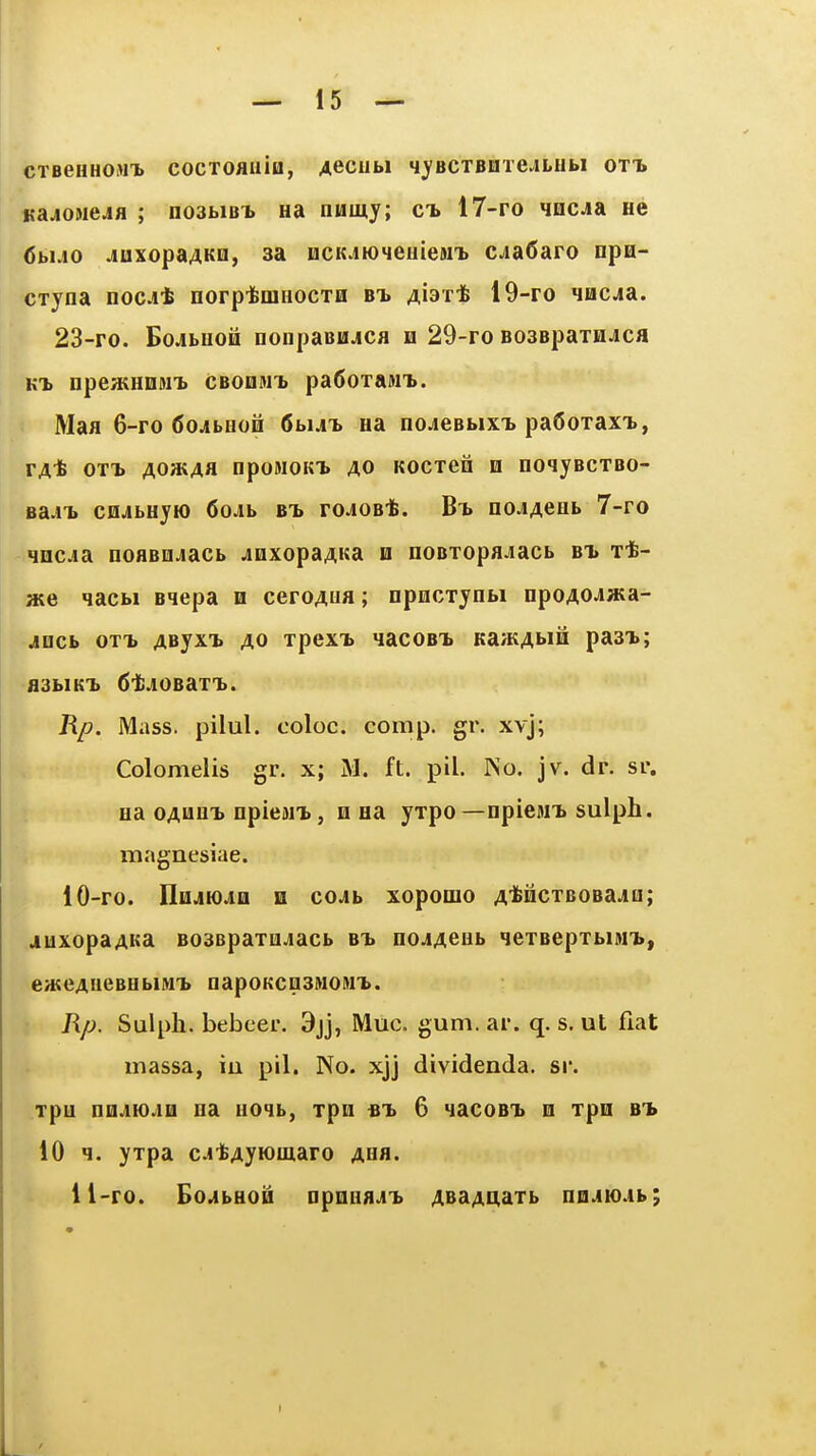 CTBenHOMX cocTOfliiia, Aeciibi q^'BCTBaie.iLHbi ot-l KajioMCJfl ; no3biBi na numy; ct. 17-ro qocja He (Jbijo juxopaAKo, sa 0CKjiK)4euieMT> CjiaCaro npH- cxyna noc^t norpibmHOCTH /i,i3Tt 19-ro nacja. 23-ro. BoJibuoii nonpaBUjca h 29-ro BOSBpaxH^ca npeatHOM^ cbodmT) pa6oTaMT>. Maa 6-ro 6ojibBon 6bui aa nojeBbixT> paOoxaxT., TAt OTT> Aoat4a npoMOKT. AO Kocxen n noqjBcxBO- Ba.n> cfljibHyio 6oAb bt> roJOB*. no^Acab 7-ro qncjia noflBo^acb jQxopaAKa u noBxopajiacb bx t*- aie qacbi aqepa n ceroAua; npncxynbi npoAOJ»a- jDcb OT-b AByxx AO xpexT> »iacoBT. Ka/KAbiii pasx; •fl3bIKl> 6l!^0BaXl>. Rp. Mass. pilul. coloc. conip. gr. xvj; Colomelis gr. x; M. ft. pil. No. jv. dr. sr. aa OAUHT. npiewx, n aa yxpo—npiesn> sulph. magnesiae. 10- ro. Ilajma a cojb xopomo A^ncxBOBado; juxopaAKa B03Bpaxojacb bt> noJAeab qexBepxbiN'b, eH;eAiieBabiMi> napoKCQSMOAi^. Rp. Sulph. bebeer. 3jj, Muc. gum. ar. q. s. ut fiat massa, iu pil. No. xjj dividenda. sr. xpu nQaio.iB aa aoqb, xpn «!> 6 4acoBT» n xpo bt* 10 q. yxpa c.itAywmaro ahh. 11- ro. EoAbHOQ □pnaa.i'b AsaAUaxb naoiioAb;