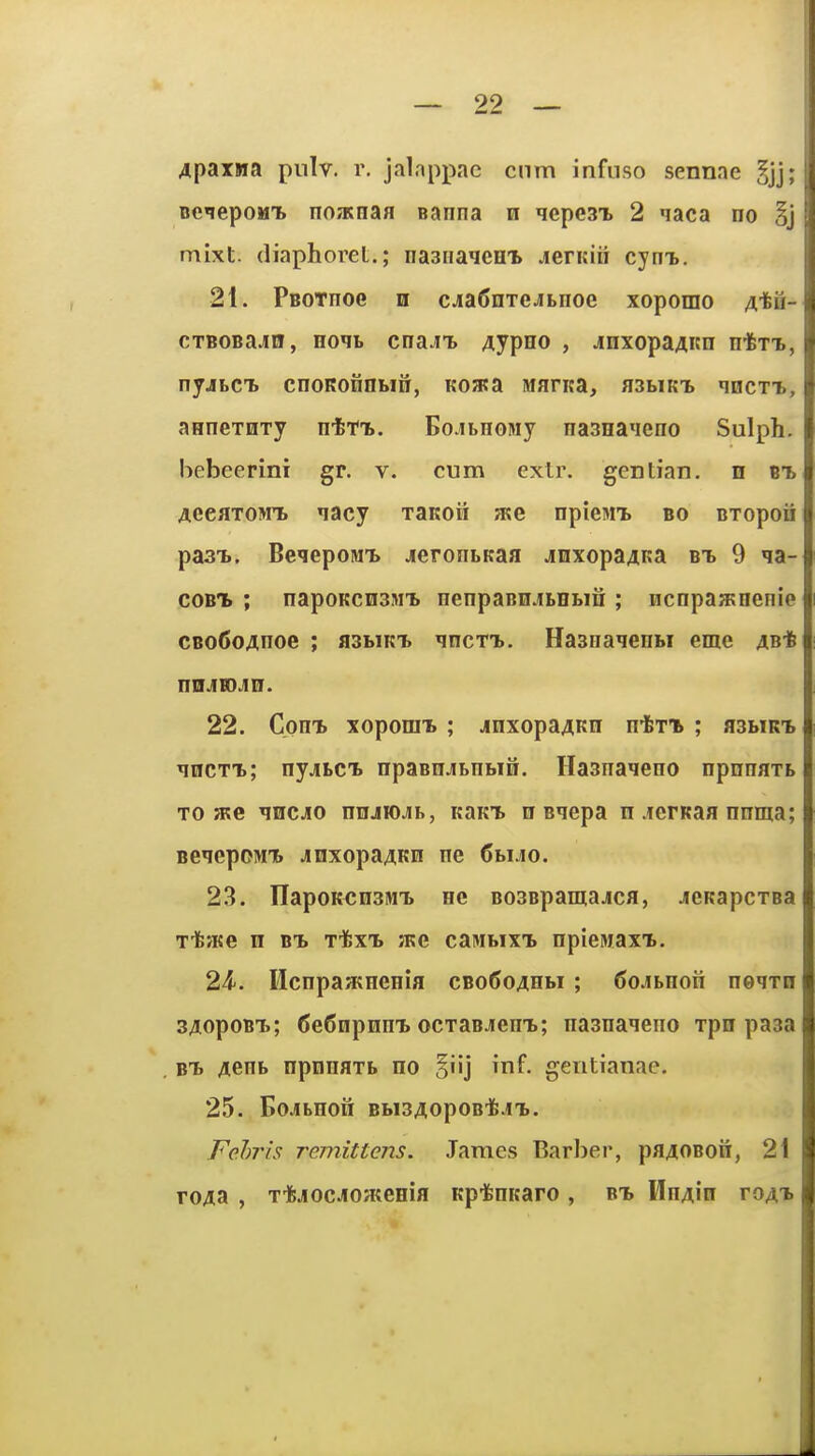 4paxwa pnlv. r. jalappae cnm infnso sennae BeiepoMt no/Tcnafl eanna n qepesx 2 naca no §j mixt. diaphorel.; naaiiaqcni .lerKiii cyni), 21. PBOTnoe n cjaSnTe^iLiioe xoporao ^-feu- CTBOBajin, Eom> cnaJt Aypno , jnxopaAicn ntxT., nyjbCT> cnoKonnun, Koaca Manca, a3i>iKT> qncTT., anneTHTy ntrt. EojbHOMy na3Ha«ieno Sulph. bebeerini gr. v. cum extr. gentian, n B-b AeeflTOMT. nacy xaKoii me npiesiTb bo BTopoii pasT.. BeqepoM'b jierontKaa ^Lnxopa^Ka bT) 9 ia- coBTb ; napoKcnsMT. nenpaBn.ii.HBin ; ncnpajKoenie CBo6o4noe ; asbiKi. ^ncTi.. Haanaienw eme 4B-6 niiJBOJin. 22. Com. xoporai ; jnxopa^Kn nin ; asbiRi ^iiiCTT.; nyjiLct npaBnjiBnbifi. Hasnaieno npnnaxL TO a?e qncjio nnjiojib, icaKt n Bqepa n .lerKaa nnma; BeqepoMib Jinxopa^KH ne Cbi.io. 23. IlapoK^nsM^ ne BOSBpamajca, jieKapcTsa Ttate n bt. TifexTb jkc caiMbixi. npiewaxT.. 24-. Mcnpaacnenia cBo6o4Hbi ; 6o.fLnon neqrn s/iopoBT.; 6e6npnm> ocxaBJiemb; nasna^eno xpn paaa bTj Aenb npnnaTb no inf. gentianae. 25. EojbHon BbisAopoBi^.i'b. Fehns remittens. James Barber, paAOBon, 2i roAa , T-jfejiocJiOHtenia Kpifenitaro , bt> HnAin toat.