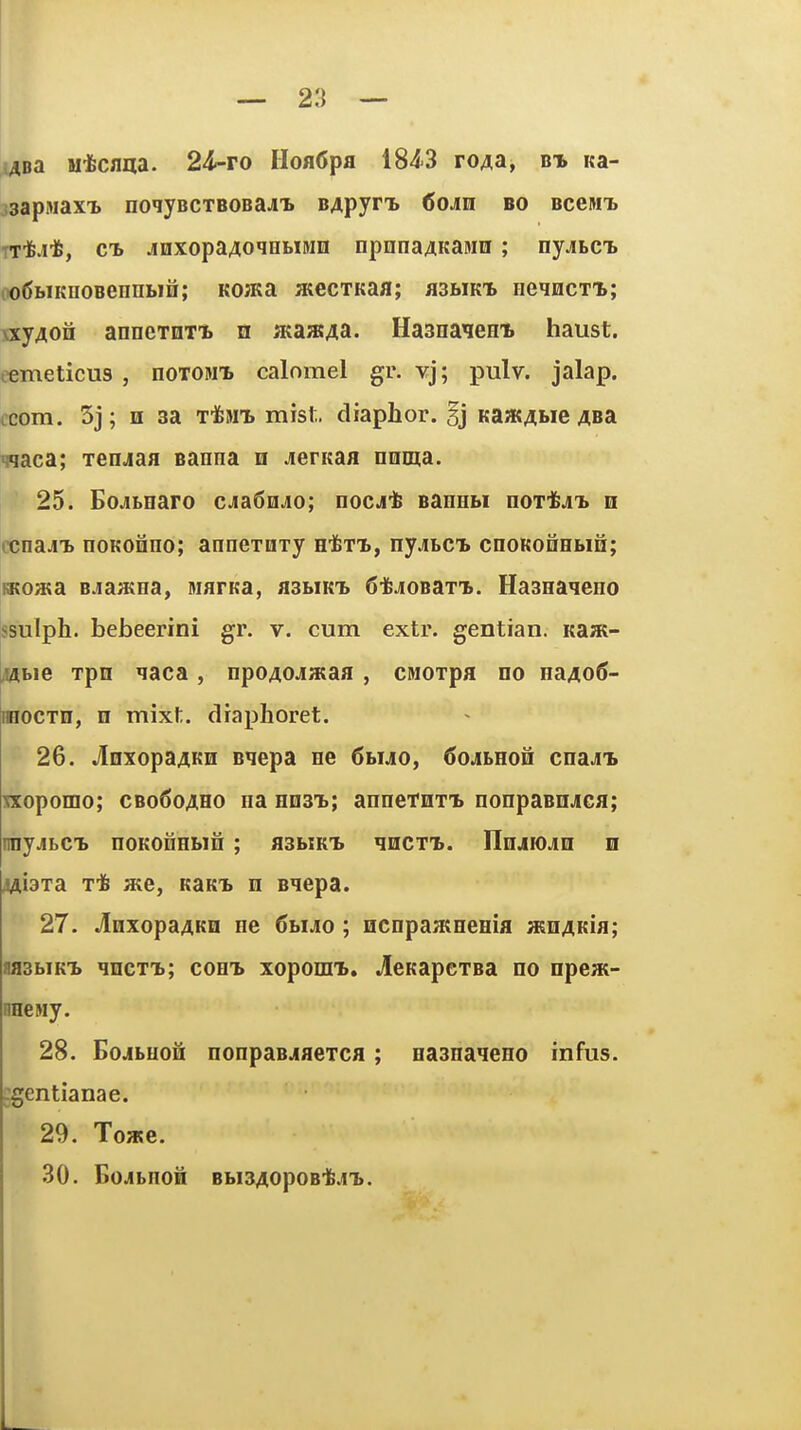 ABa M*cflaa. 24-ro IloflCpa 184-3 ro^a, bi Ka- jsapsiax'b noqjBCTBOBaj'b BApynb 6oAm eo bccm-l rrtJt, CB jnxopaAoqHMMn npnnaAKaMn ; nyjibci. iX)6biKnoBenni»in; KOHKa atecTKaa; flSBiKi* neqncTi; \xy40n anneTDTi u ataatAa. Hasnaien* haust. eemeticus , noTONi. calomel gr. vj; pulv. jalap, icom. 5j; H sa TifeMT. mist, diaphor. §j Ka»(Abie 4Ba waca; Tenjaa Banna n jeritaa oenia. 25. Bojibnaro cJiaSn^o; nocj-fe sannbi noidfeji n ccnaj[i> noKonno; annexuTy h^tx, nyjitCL cnoKoinbiQ; iKoata Bjaatna, niarKa, flSbiKi) 6i6jioBaT'B. Haanaqeno ssulph. bebeerini gr. v. cum extr. gentian. Ka;K- /Efl^bie Tpn qaca, npoAOJiataa , CMorpa no naAoS- nnocxn, n mixt. draphoret. 26. wIoxopaAKn sqepa ne 6huo, 6oAhEou cna^'B Txopomo; cbo^oaho na nnsi; annetnTt nonpasnjca; nnyjiLCTb noKOnnbin ; asbiK'b qnCT-b. IIiijiojlii n 4Ai3Ta T* a;e, KaKi. n Biepa. 27. JlnxopaAKn ne 6biA0; ncnpaamema asnAKia; aasbiKT. qncT%; com» xopomt. JieKapexBa no npeai- nnewy. 28. BojLuofi nonpasjiaeTca; naanaqeno infus. ;^entianae. 29. Towe. 30. BoJbnOH BblBAOpOB'fe.I'L.