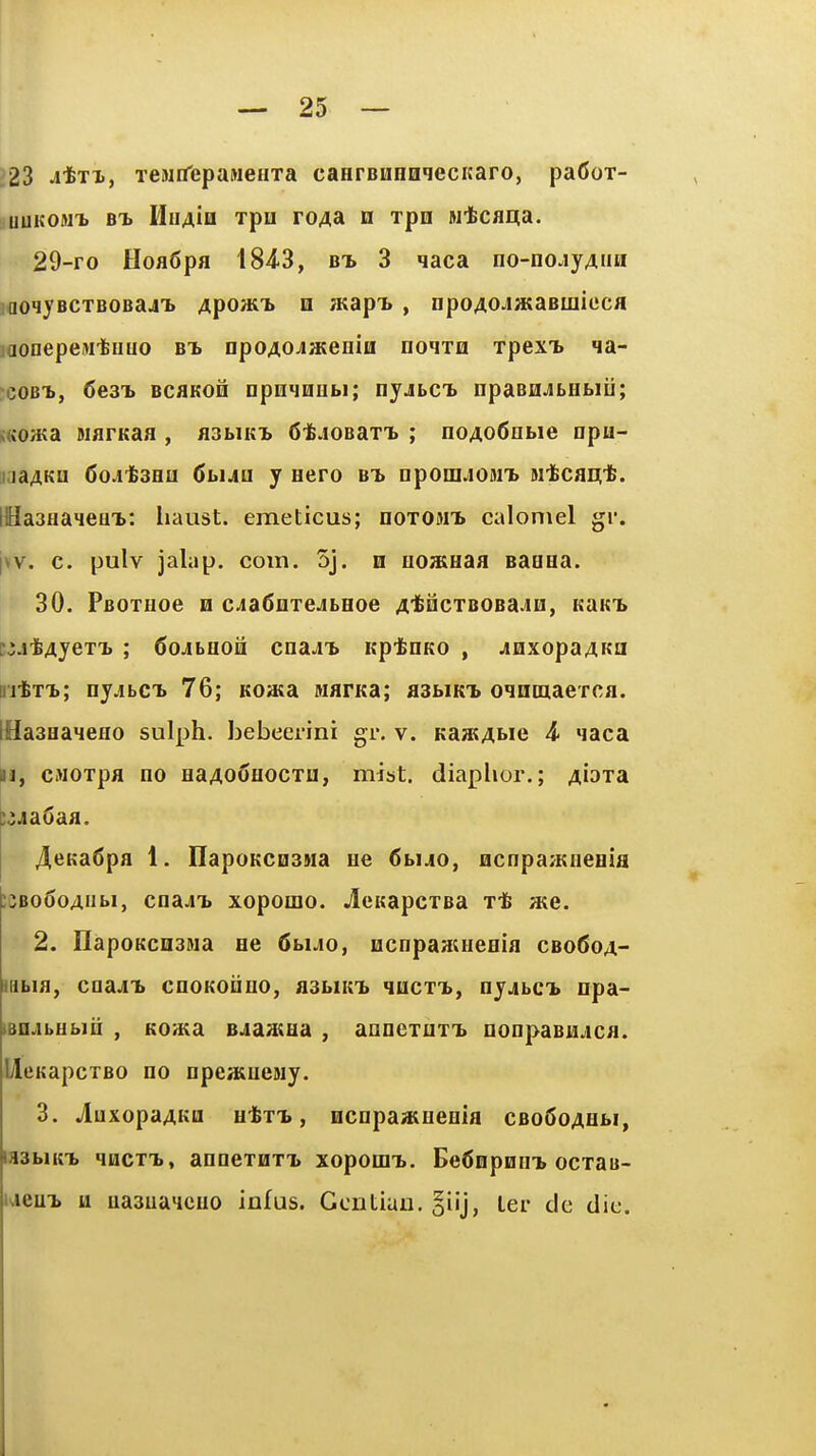 ?23 JtTX, TCNifepaMeHTa caHrBimnqecKaro, pa(5oT- uuKOM^ HuAiH TpH TOAdi H Tpo Mtcflqa. 29-ro HoflSpa 184<3, bt. 3 qaca no-no.ijAiiH ]aoHyBCTBOBa4T> Apoait n atap'b , npoAOJataBinicca jaonepeMtuuo bt> npoAOJateiiiti noixn TpexT> qa- coBi, 6e3'b BCflKOH DpnqHObi; nyjbCL npaBHJbHtiii; s«o«a BiarKaa , aabiKi 6'fe.ioBaT^ ; noAo6nbie npu- iiaaAKQ 6oAli3Ea CbiAU y aero bt> DpoinjOMT> si'fccai^'fe. llHa3aa4eHT>: iiaust. emeticus; noTOMT. calomel gr. \\v. c. pulv jalap, com. 5j. n uoHiaaa Baaaa. 30. PBOxaoe h cjaSnTejbaoe A'i^McTBOBa^Ei, kukt. c^ji&4yeTT) ; 6ojbaoa cna^'b Kp-feaKO , jQxopaAKa ri-txT.; nyjbCL 76; Koasa warKa; asbiKi oqnoiaeTca. IHaaaaMeao sulph. bebeerini gr. v. Ka;BAi>ie 4- qaca M, cMOTpa no aaAofiaocTU, mist, diaplior.; a[dt3l i^jaCaa. 4eKa6pa 1. IlapoKCDSMa ae <5buo, acnpa^Kaeaia ;cBo6oAiibi, cnaJi> xopomo. JcuapcTBa x-fe ate. 2. HapoKcnsMa ae dbuo, acnpaaiaeaia cbo(5oa- iiibia, coaj^ cnoKoiino, a3biKi> qacxT>, nyjbCT> npa- iBUAbUbm , Koaia B^iaataa , annexuxTb nonpaBu^ica. UcKapcTBO no npeaiuejiy. 3. jluxopaAKQ atx-b, ocnpaaiueaia CBo6oAabi, mhiK-h qacxT., annexHXT> xopoirn.. Bednpnn^ ocxau- weuT> u uaauaqcuo infus. Gentian. ler cic die.