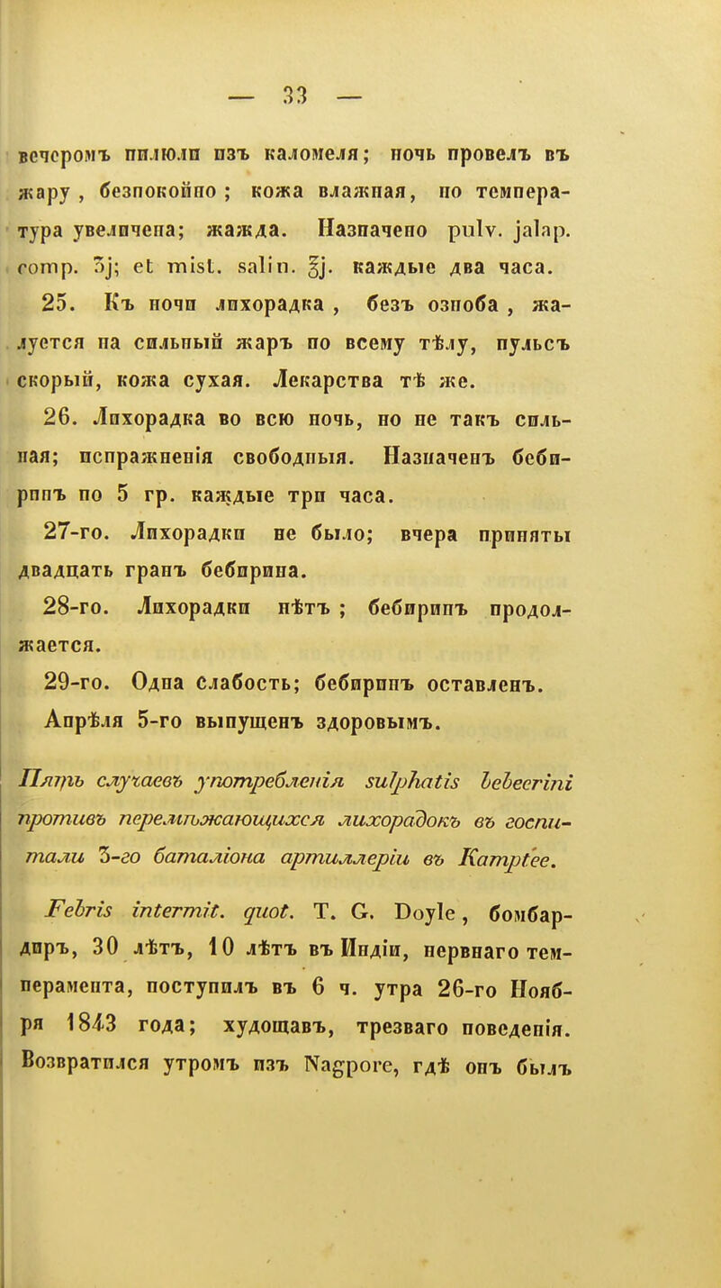 BCicpoMX nn.iH).in nax Kajrowejfl; ho^b nposeji m, »apy , (JeanoKonno ; Koa?a Bja;Knafl, no Tcwnepa- Tjpa jBCjinqena; H;a;KAa. Hasnaqeno pulv. jalap, (fomp. 5j; et mist, salin. §j. Ra;KAi>ie 4Ba qaca. 25. Kt. Hoqn jnxopaAKa , 6e3^ 03no(5a , a«a- jyerca na cnjBnbin atapi. no Bcewy rifely, nyjLCb CKopbiH, KOKa cyxafl. .leKapcTsa t* H«e. 26. jlnxopa^Ka bo bck) Hoqt, ho hg TaKT> cu^t- naa; ncnpa^Kneeifl CBo6oAiiLia. Haaiiaqea'b (>e6H- pnm. no 5 rp. KaatAbie rpn qaca. 27- ro. J[nxopa4Kii ne 6buo; Bqepa npnnflTbi 4Ba4iiaTb rpanx 6e5epHHa. 28- ro. JlaxopaAKQ H-fen* ; 6e6npnni npo40ji- H?aeTCfl. 29- ro. 04na CJiaCocTb; CeCnpnmB ocraBJem.. Anpt-ifl 5-ro BbinymeHT> 34opoBbiM'L. JJm^ih cJiytaeeh ymmpe6jiCHi/i sulphatis leheermi npomue'b nepeMTbSKawiuflixcn jiuxopddoK'b eh eotnu- majiu 3-ao Camajiioua apmujijiepiu e& Kamptee. Felris intermit, quot. T. G. Doyle, ComCap- Anp-b, 30 Ji-feTi, 10 jtTX B^ HH4iii, nepBearo TeM- nepawenTa, nocrynnj-b bt, 6 ^. yrpa 26-ro Hoa6- pa 184-3 ro4a; xy4omaBT., Tpeasaro noBe4enla. Bo3BpaTnjca yrpoMi n3'b Nagpore, r4'fe onx Gbut.