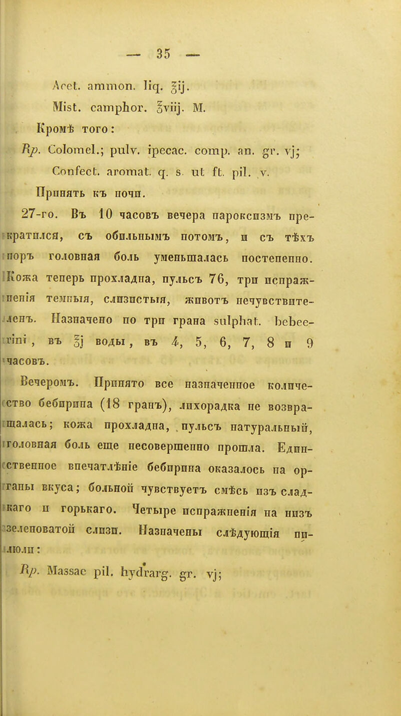 Arel. ammon. liq. ^ij. Mist, camphor. §vnj. M. KpoMife Toro: Rj). Colomel.; pulv. ipecac, comp. an. gr. vj; Confect. aromat. q. s. lit ft. pil. v. ITpnHflTb Kt II01H. 27-ro. Bx 10 qacoBi. seiepa napoKcnainT) npe- fKpaTnjca, cb o60j[bHtiMT> noTOMt, n cl Tifex-B rnopi. rojoBHaa 6oAh ymefltmajiaci. nocxenenno. !Ko»»a xenept npoxjia^na, nyjLCb 76, xpn Hcnpaat- rnenia Teiunbia, cjnsncTbia, hjubot-l HeiyBCTBnTe- jjeH-L. HasHa^eHo no rpu rpana sulphat. bebee- irini , bt. bo^bi , bt, 4^, 5, 6, 7, 8 h 9 t^aCOBT). Be^epoMT.. HpHHaTo Bce Hasnaieireoe Kojnqe- fCTBo 6e6npnna (18 rpani), jnxopaAKa ne B03Bpa- imajacb; Koata npoxjaAaa, nyjibci. HaTypajbHbiS, irojOBHaa 6ojb eme eecoBepmeneo npomjia. E^on- ccTBCHHoe Bneqaxjiifeeie 6e6iipHHa OKa3a.jocb na op- rranbi BKyea; 6oAhEou lyBcxByexT, cM*cb hst, cjia^- PKaro n ropbKaro. Hexbipe ncnpaatiieeia iia hhst, ^se.ienoBaxoH caesu. IJaanaqeHbi cj*4yiomia nn- iJiio.in: Rp. Massac pil. hydrarg. gr. vj;