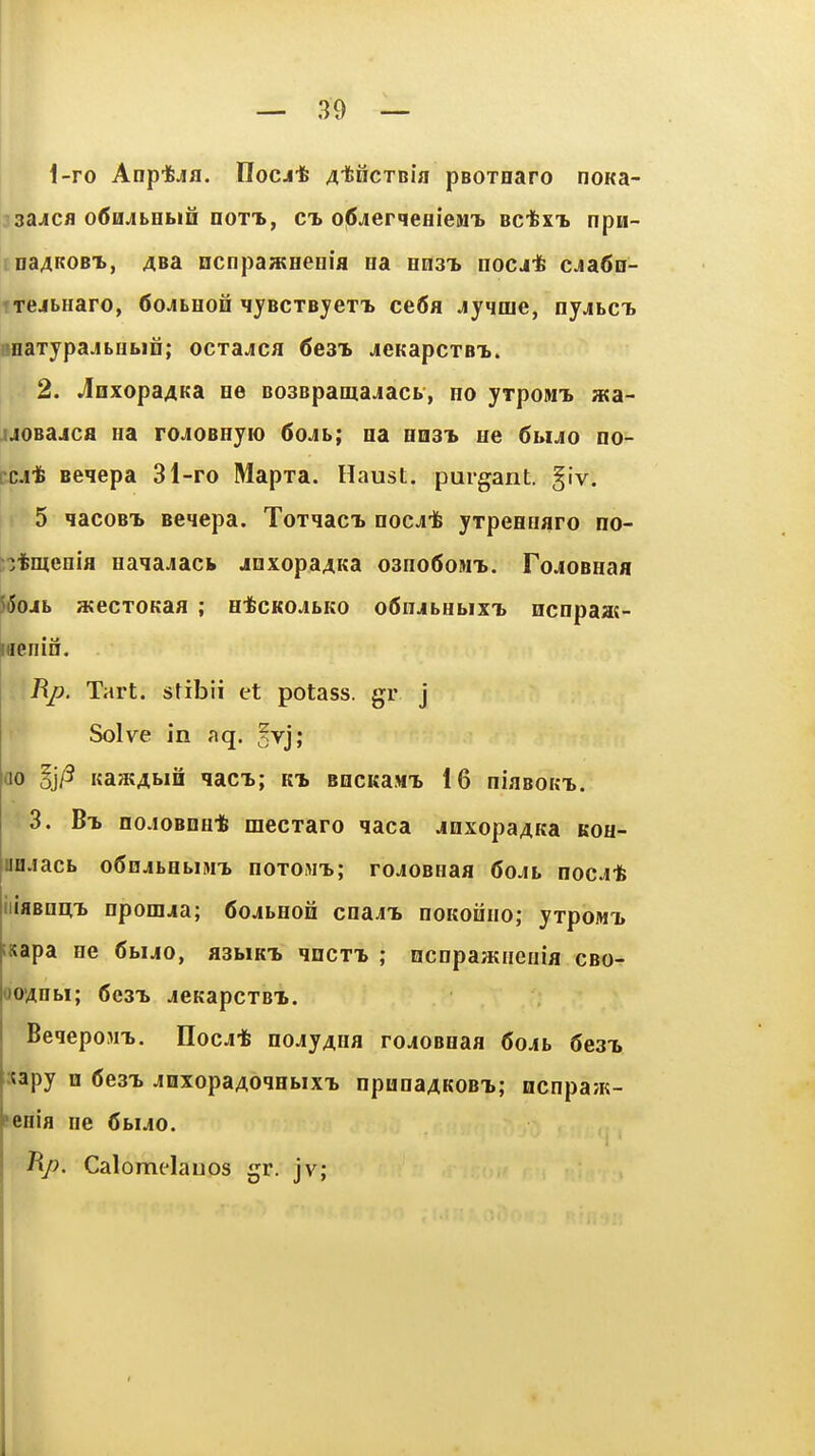 i-ro Anp-fejjfl. UocA-t AtiicTBia pBOxnaro noKa- jsajicfl otfajbebiH dottb, ct> ofijierqeHieMT. Bcfexi npii- rnaAKOBi, 4Ba ncnpawHenia ea Hn3T> nocj* cja6o- TTCibHaro, (SojtHon lyBCTByeTi ce6fl jyqme, ny.ibct BoaxypajLUbio; ocrajica 6e3i jicKapcTBi.. 2. ^Qxopa4Ka oe BosBpamajacb, ho yrpoiui aa- iJOBajca na roJOOHyio 6oAb; oa uast ue 6biAo no- rcjcfe Beqepa 31-ro Mapra. Haust. purgant. §iv. 5 qacoBT> Benepa. Toxqaci nocA± yrpeenaro no- jtmenifl naiajacfc joxopa^Ka oanoGowL. FojioBnaa 5i5ojb HtecTOKaa ; HtcKOJbKo o6HjbHb]xi> ncnpaas- jiaenin. Bp. Tart, stibii et potass, gr j Solve in aq. ?vj; ao §j/3 KajKAbin qaci; kt, BocitaMx 16 niaBOKi. ■ 3. Bt. nojoBDH-fe mecxaro qaca jQxopaAKa koh- Dfljacb oSnjbBbiMi noxoMT,; rojOBHaa 6ojl nocjt iiiaBoiiTb npom^a; Coabeon cnaji. dgkohiio; yxpoMi, iKapa ee 6buo, asbiKt qncxi ; Hcnpaatneiiia cbo- oovtnbi; 6e3T> jeKapcxBX. BeqepojiT,. nocj* nojyAiia rojoBeaa 6o4b Seat sapy H 6e3^ JoxopaAoqabix^ npunaAKOBi; ncnpajK- feeia ne 6biJ0. Jip. Calomelauos gr. jv;