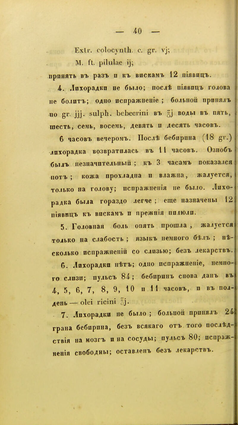 Kxlr. colocynlh. c. gr. vj; M. ft. piliilae ij; npnHflTb BT. past n kt> BHCKainT. 12 uinBtsiyh. A. JnxopaAKo ee 6bUo; noc^t Diaenm* rojoBa lie 60JIITT.; OAHO ncnpaatneeie ; SojtHoii npnnnjT. no gr. jjj. sulph. bebeerini bt> gj boam bi naxb, mecTb, ccMb, BOceMb, AeBaxb n AecflXb qacoBT>. 6 qacoBTi Beieposn.. Hocj;* 6e6npnHa (18 gr.) jinxopaAKa BOSBpaxojacb bt, 11 HacoBT>. 03ho6t> <5bUT. neseainTejbebiia ; kt. 3 qacasii. noKa3a.ica noTT> ; KOJKa npoxjaAna n Bjaana, atajyexca, xo^ibKO na roJOBj; ncnpawHeeia He Cbi.io. Aaxo- paAKa 6bua ropasAO jerqe ; eme easHaMeHbi 12 iiiflBni;^ K-b B0CKaNT> n npeweia najioJH. 5. ToJOBHaa 6ojb onaxb npouua , aca.iyexca xoibKO Ha cja6ocxb ; asbiKi. ncMHoro 6-^m> ; e*- cKOJibKO ocnpajKHeiiiBi co cjusbio; 6e3i jcKapcxBi. 6. JinxopaAKD H-fexi; oauo ncopajKHenie, HeMHO- ro c^03n; nyjbCT. 84-; 6e6npHHX cooBa Aarn, bt, A, 5, 6, 7, 8, 9, 10 H 11 lacoBi, n bt. noj- ACHb — olei ricini Cj. 7. ^nxopaAKB ne 6buo ; 6ojbuon npnnaJi. 2A rpaea 6e6iipnHa, Cesi. BcaKaro oxt, xoro nocatA- cxBia Ha Mosn, n na cocyAfcJ; nyjbci. 80; ncnpaw- HCHia cBo6oAHbi; ocxaB.ieni 6e3T. jeh-apcxBi.