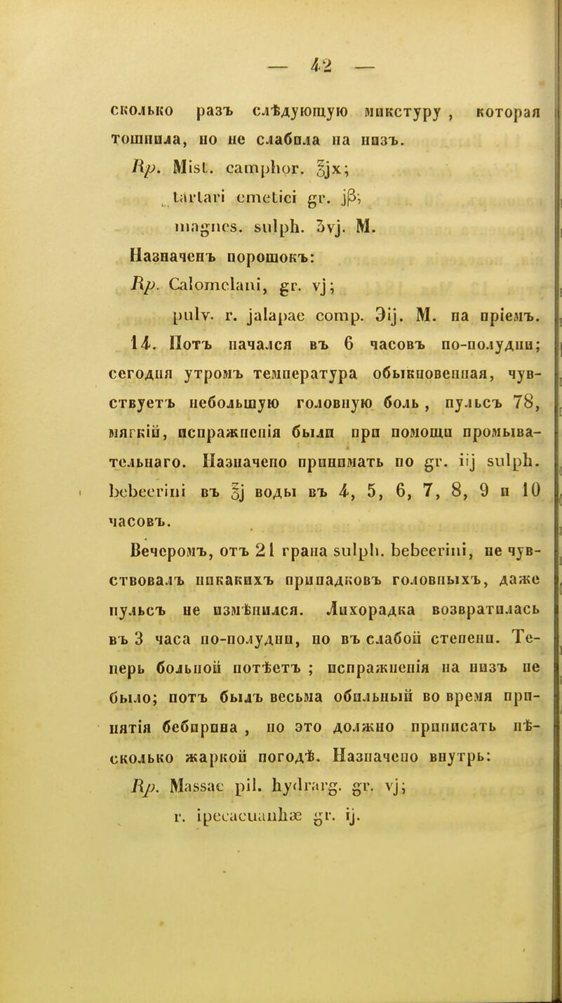 CKOJihKO pa3T> cjitAyioruyK) MUKcxypy , Koxopan Toinnujia, no uc cjia^njia na Ha3i>. Rp. MisL. camphor. §jx; larlari cmetici gr. mngiics. siilph. 3vj. M. tla8Ha<ieHi> nopomoKnb: Rp. Calomclaui, gr. vj; pulv. r. jalapae comp. 3ij. M. oa □pieMi>. 14-. IloTT. iia<iaJCfl bt> 6 nacoBi. no-no.iyAiiB; ceroAna yTpoMT> xeMnepaxypa o6biKnoBeiinaa, qya- cxByexT) iiedojbLoyio roJOBiiyio 6oAb, ny.iLCb 78, MflPKio, ncnpaadiciiifl 6bUH npn noMoma npoMMsa- xejbHaro. Ilaaiiaieno npoHnwaxb no gr. iij sulph. bcbeeriiii bT) boabi bx 4', 5, 6, 7, 8, 9 n 10 'laCOBT.. BeiepoMt, 0XT> 21 rpaiia sulpli. bebeeriiii, He qyB- cxBOBa^iT. unKaKHXTb npuna4[;oBi> roJOBiibixT>, Aaate ny.ibc'b He mntimAca. jIuxopaAKa B03Bpaxn.iacb Bb 3 Maca iio-no.;iyABn, no bt> ciaSoii cxenenn. Te- nepb 6ojbnoii noxiex^ ; ocnpaiKuenia ua nn3T> ne 6bUo; noxx fibut secbMa o^n.ibHbin bo Bpe>ia npn- naxia Cefiopnea , no axo AO^iaiuo npnniicaxb ni- cKOJbKo asapKoii noroA*- Ha3iia4cno Beyxpb: Rj). Massae pil. hyfb-ai'g. gr. vj; r. ipccacuauliLC gi. ij.