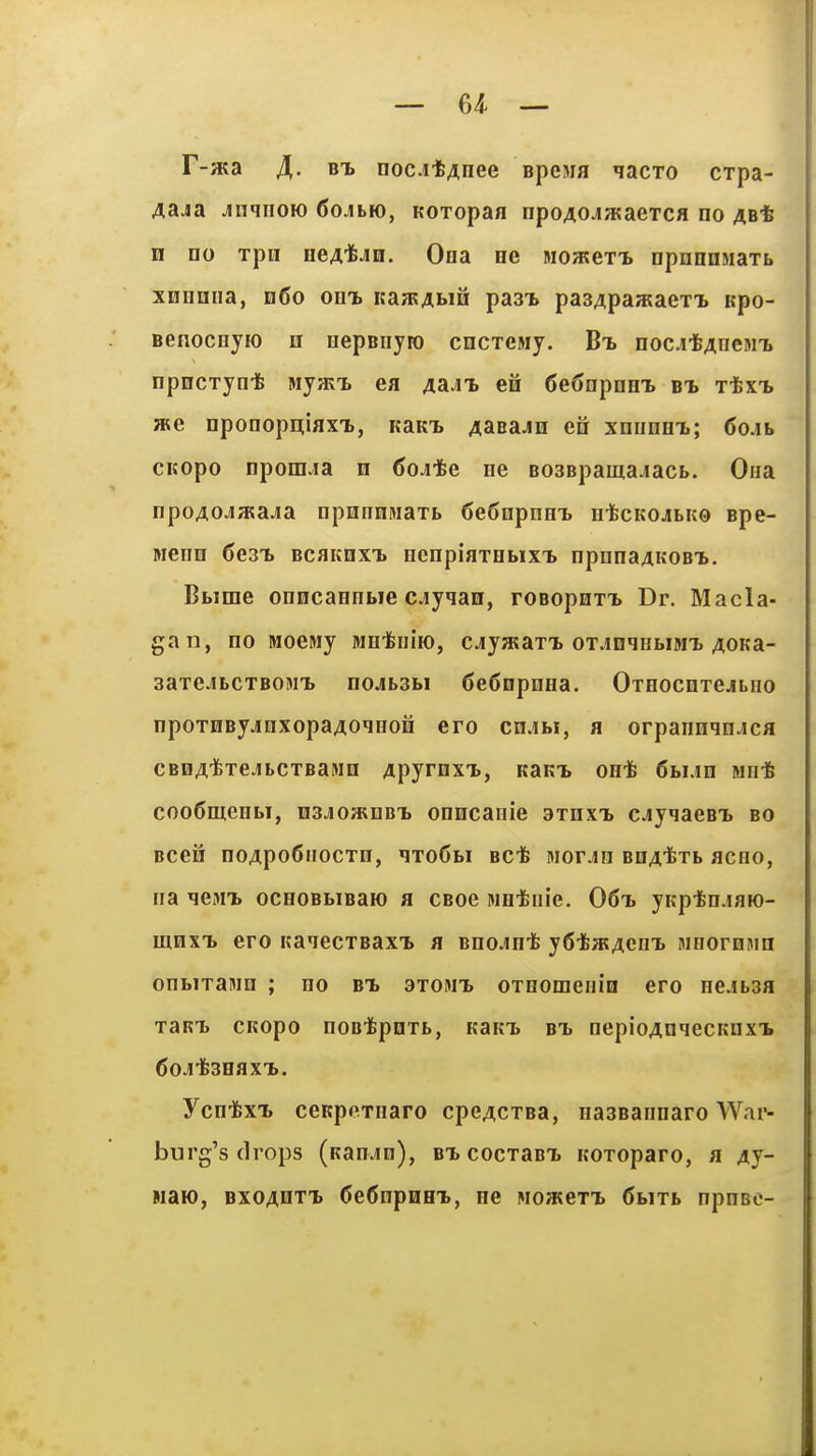 F-aKa ^. noc^t^nee Bpewa ^acxo cxpa- 4ajia JinqiioK) fiojbio, Koropaa npoAOJSKaeTCH no ab* n no xpn neAifeJn. Ona ne MO/KeTT> npnnnMaxb xnnniia, 060 out, usLTRAhiu past pa34paa;aexT. Kpo- Benocnyio m nepBnyio cncxesiy. Bt> nocitAneMTi opncxyn-fe MyjKi. ea ^aj^ en 6e(>npnHT. et xtxi we oponopitiaxT., KaKT> AasajH eii xnunex; 6oAh CKopo nponija n ^oji&e ne BosBpama.iacb. Ona npoAOJSKaja npnnnmaxb 6e6npnHT> ntcKOJibito spe- Menn 6e3T> bcakhxt. ncnpiaxHbixT> npnna4K0BT>. Bbime onncanobie oyqan, roBopnxT. Dr. Macla- gan, no Moeiwy MH-fciiiio, cjyjKaxx oxjininbiMx AOKa- 3axeJbcxB0MT> nojbsbi (JeSnpnna. OxHOcnxejiLno npoxnBy.inxopa4oqHon ero cnjbi, a orpannqnjca CBDAifexejibcxBaMH 4pyrnxx, KaKi. on-fe 6bi.in mo* coo6nieHbi, msAOTHuB-h onncanie axnxTb cjiyqaeBT> bo Bcen noApo6iiocxn, qxoSbi BCfe Morjn BDAixb acno, na ^m'b ocnoBbiBaio a CBoe wetiiie. 06ti yKptn-iaio- mnxT> ero itaiecxBaxi. a Bno^inife yfi-featAcm. MHornmn onbixanm ; no bt. 3xomt> oxnomeiiio ero nejbsa xaRT. cKopo noB-fcpnxb, KaK'L bx nepioAaqecKnxTb Ycn-fexT. ceKpexnaro cpe^cxBa, nasBannaro AVai*- burg's drops (Kan.in), BXcocxaBi. Koxoparo, a 4y- waw, BXOAHXi 6e6npnHi, ne mowbxx 6bixb npnee-