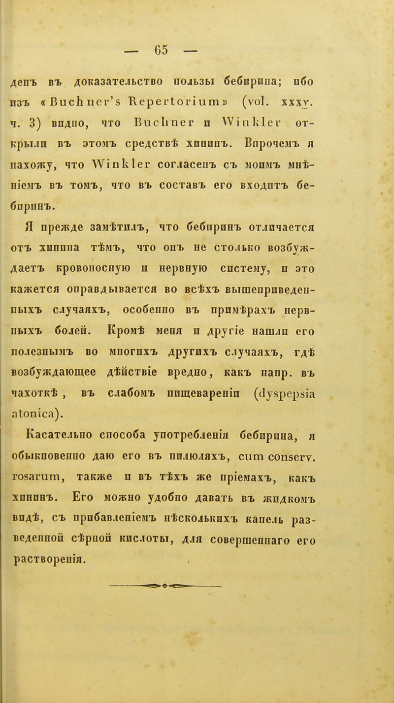 Aem. BT. AOKaaaTCJibCTBO nojbsbi fieSnpniia; n6o n3T» «Buchuer's Repertorium» (vol. xx%y. n. 3) Bn4uo, qxo Bucliner n Winkler ot- KpbiJQ BT. axoMTb cpcACTBi! XDOOHX. BnpoqeMT> a naxoa?y, ixo Winkler corjacem> ct. Hon»n> MHt- HieMT. BT> TOMT), qXO BT. COCXaBT. CFO BXOAQXT. 6e- 6npnHT.. fl npeatAe sasii&XHJLT., qxo 6e6epQeT. oxjQqacxca oxT. xHHnna x-fcMT., ixo oht. ne cxo^ibKo BoaSyat- AaexT. KpoBonoCHyio n HepBeyro CHCxemy, n axo Ka;Kexcfl onpaBAbiBaexca bo bcIixt. BbimenpoBe/ieii- nbixT. cjyiaaxT., oco6eHHo bt. npnMifepaxT. nepB- DbixT. 6ojeH. KpoMt Bieea n Apyrie HaniJin ero nojiesHbiMT. BO MHorHx-b Apyrnx'b cjiyqaaxT., ta^ B036ya;AaH)mee AtficxBie BpeAHO, KaKT. Hanp. bt. ^axoxKife , BT. cja6oMTi nnmeBapenin (dyspepsia atonica). KacaxejLHO cnoco6a ynoxpeSjieHia Se^npoHa, a o6biKnoBeHHO Aaio ero bt. nnjjojaxT., cum conserv. rosarura, xanaie n bt. xifexT. ate npieiwaxT., KaKT. XDHDHT.. Ero MoasHO yAo6no A^Baxb bt. ^khakomt. BDA*, CT. nprnSaBjcHieMT. ntcKOjbKoxT. Kanejb pas- BBAenHoii ctpnoii khcjoxbi, A^a coBepmeHnaro ero pacxBopeoifl.