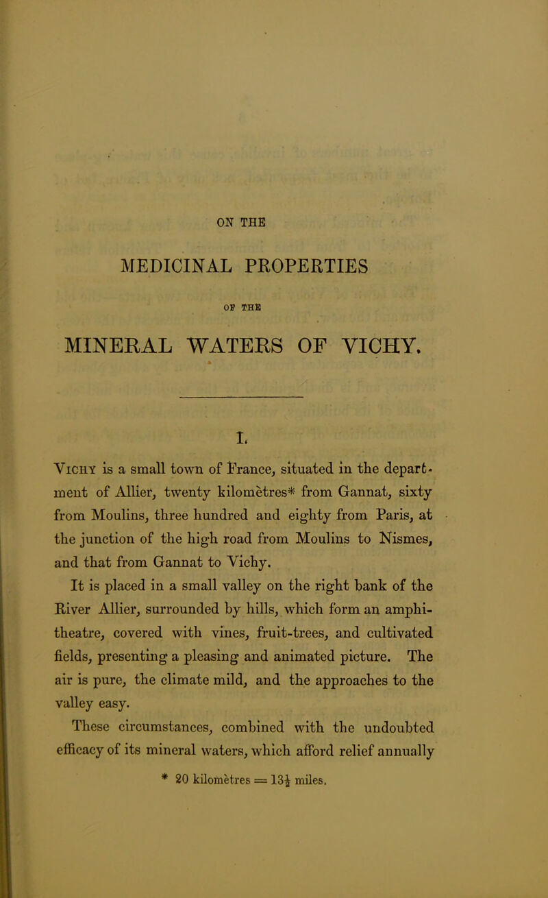 ON THE MEDICINAL PROPERTIES OF THB MINERAL WATERS OF VICHY. I. Vichy is a small town of Prance, situated in the depart- ment of Allier, twenty hilometres* from Gannat, sixty from Moulins, three hundred and eighty from Paris, at the junction of the high road from Moulins to Nismes, and that from Gannat to Vichy. It is placed in a small valley on the right hank of the River Allier, surrounded by hills, which form an amphi- theatre, covered with vines, fruit-trees, and cultivated fields, presenting a pleasing and animated picture. The air is pure, the climate mild, and the approaches to the valley easy. These circumstances, combined with the undoubted efficacy of its mineral waters, which afford relief annually * 20 kilometres = 13^ miles.