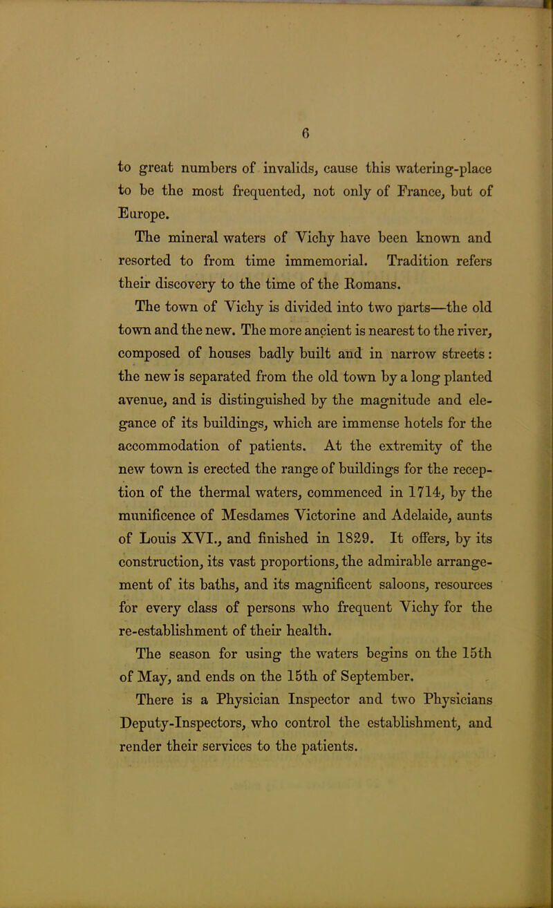 to great numbers of invalids, cause this watering-place to be the most frequented, not only of France, but of Europe. The mineral waters of Vichy have been known and resorted to from time immemorial. Tradition refers their discovery to the time of the Romans. The town of Vichy is divided into two parts—the old town and the new. The more ancient is nearest to the river, composed of houses badly built and in narrow streets: the new is separated from the old town by a long planted avenue, and is distinguished by the magnitude and ele- gance of its buildings, which are immense hotels for the accommodation of patients. At the extremity of the new town is erected the range of buildings for the recep- tion of the thermal waters, commenced in 1714, by the munificence of Mesdames Victorine and Adelaide, aunts of Louis XVI., and finished in 1829. It offers, by its construction, its vast proportions, the admirable arrange- ment of its baths, and its magnificent saloons, resources for every class of persons who frequent Vichy for the re-establishment of their health. The season for using the waters begins on the 15th of May, and ends on the 15th of September. There is a Physician Inspector and two Physicians Deputy-Inspectors, who control the establishment, and render their services to the patients.