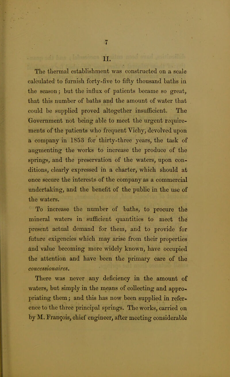 II. The thermal establishment was constructed on a scale calculated to furnish forty-five to fifty thousand baths in the season; but the influx of patients became so great, that this number of baths and the amount of water that could be supplied proved altogether insufficient. The Government not being able to meet the urgent require- ments of the patients who frequent Vich}q devolved upon a company in 1853 for thirty-three years, the task of augmenting the works to increase the produce of the springs, and the preservation of the waters, upon con- ditions, clearly expressed in a charter, which should at once secure the interests of the company as a commercial undertaking, and the benefit of the public in the use of the waters. To increase the number of baths, to procure the mineral waters in sufficient quantities to meet the present actual demand for them, and to provide for future exigencies which may arise from their properties and value becoming more widely known, have occupied the attention and have been the primary care of the concessionaires. There was never any deficiency in the amount of waters, but simply in the means of collecting and appro- priating them; and this has now been supplied in refer- ence to the three principal springs. The works, carried on by M. Frau9ois, chief engineer, after meeting considerable