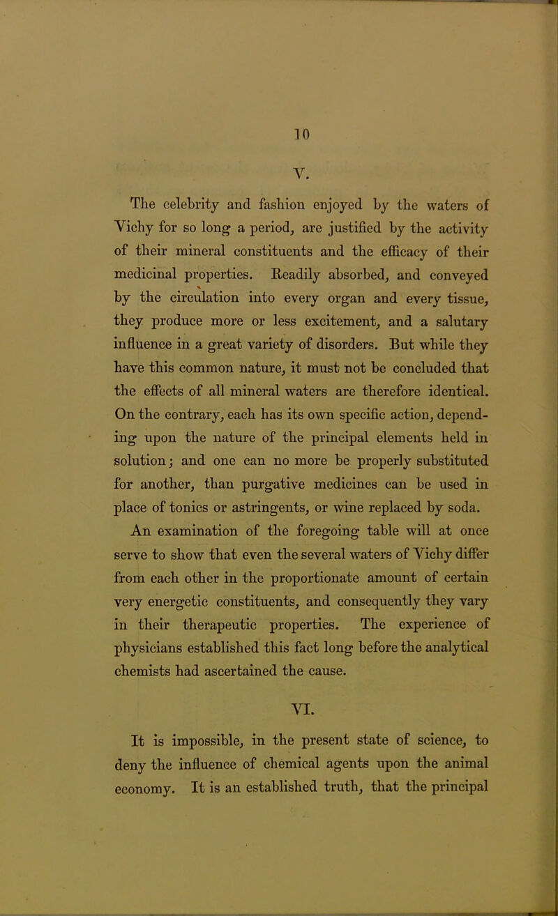 V. The celebrity and fashion enjoyed by the waters of Vichy for so long a period, are justified by the activity of their mineral constituents and the efficacy of their medicinal properties. Eeadily absorbed, and conveyed % by the circulation into every organ and every tissue, they produce more or less excitement, and a salutary influence in a great variety of disorders. But while they have this common nature, it must not be concluded that the effects of all mineral waters are therefore identical. On the contrary, each has its own specific action, depend- ing upon the nature of the principal elements held in solution; and one can no more be properly substituted for another, than purgative medicines can be used in place of tonics or astringents, or wine replaced by soda. An examination of the foregoing table will at once serve to show that even the several waters of Vichy differ from each other in the proportionate amount of certain very energetic constituents, and consequently they vary in their therapeutic properties. The experience of physicians established this fact long before the analytical chemists had ascertained the cause. VI. It is impossible, in the present state of science, to deny the influence of chemical agents upon the animal economy. It is an established truth, that the principal