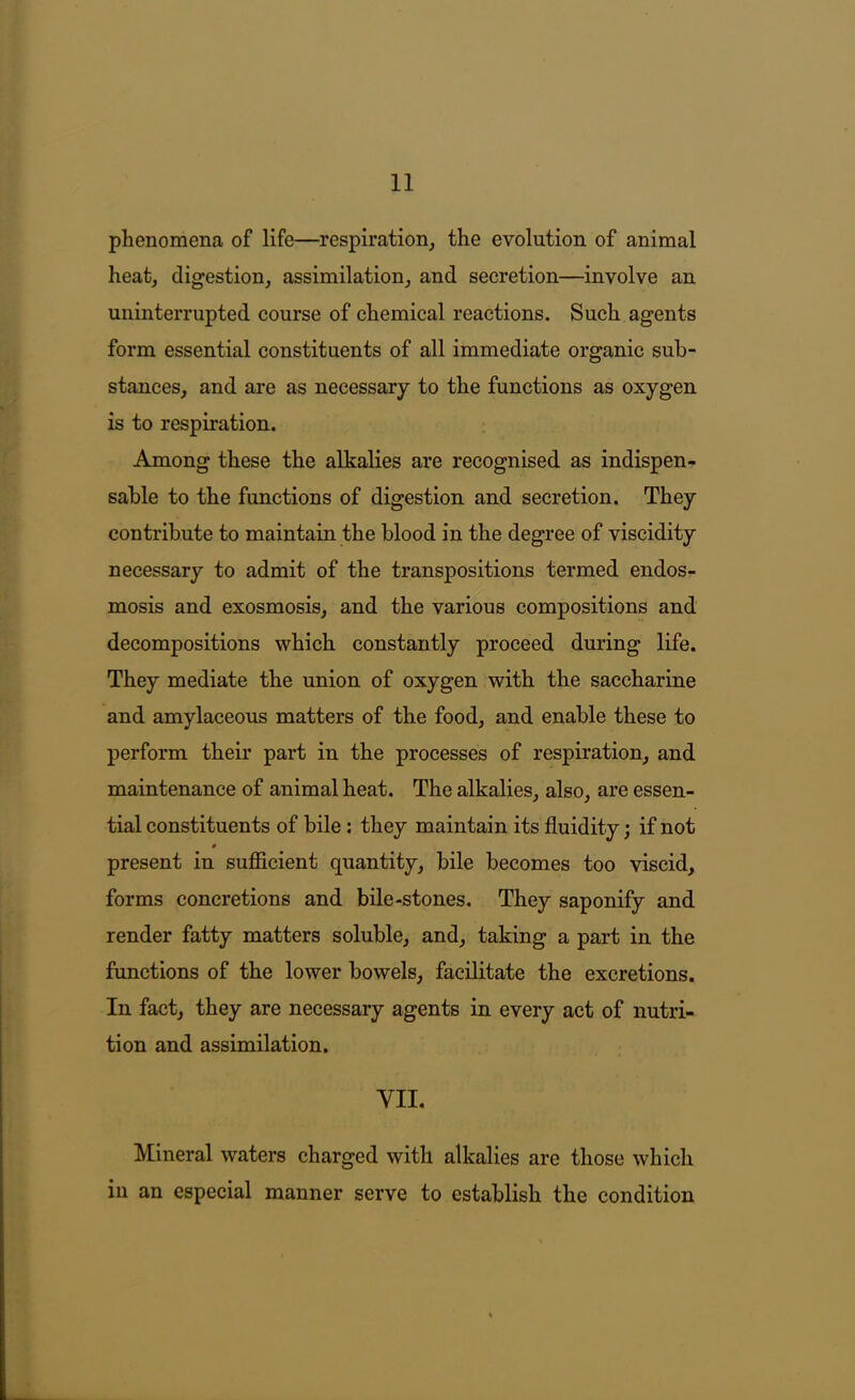 phenomena of life—respiration, the evolution of animal heat, digestion, assimilation, and secretion—involve an uninterrupted course of chemical reactions. Such agents form essential constituents of all immediate organic sub- stances, and are as necessary to the functions as oxygen is to respiration. Among these the alkalies are recognised as indispen- sable to the functions of digestion and secretion. They contribute to maintain the blood in the degree of viscidity necessary to admit of the transpositions termed endos- mosis and exosmosis, and the various compositions and decompositions which constantly proceed during life. They mediate the union of oxygen with the saccharine and amylaceous matters of the food, and enable these to perform their part in the processes of respiration, and maintenance of animal heat. The alkalies, also, are essen- tial constituents of bile; they maintain its fluidity; if not present in sufficient quantity, bile becomes too viscid, forms concretions and bile-stones. They saponify and render fatty matters soluble, and, taking a part in the functions of the lower bowels, facilitate the excretions. In fact, they are necessary agents in every act of nutri- tion and assimilation. VII. Mineral waters charged with alkalies are those which in an especial manner serve to establish the eondition