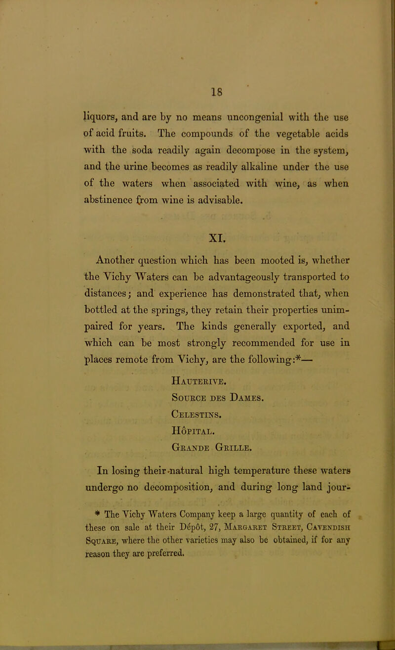 of acid fruits. The compounds of the vegetable acids with the soda readily again decompose in the system, and the urine becomes as readily alkaline under the use of the waters when associated with wine, as when abstinence Ifom wine is advisable. XT. Another question which has been mooted is, whether the Vichy Waters can be advantageously transported to distances; and experience has demonstrated that, when bottled at the springs, they retain their properties unim- paired for years. The kinds generally exported, and which can be most strongly recommended for use in places remote from Vichy, are the following:*— Hauterive. Source des Dames. Celestins. Hopital. Grajstde Grille. In losing their-natural high temperature these waters undergo no decomposition, and during long land jour- * The Vichy Waters Company keep a large quantity of each of these on sale at their D4p6t, 27, Margaret Street, Cavendish Square, where the other varieties may also be obtained, if for any reason they are preferred.