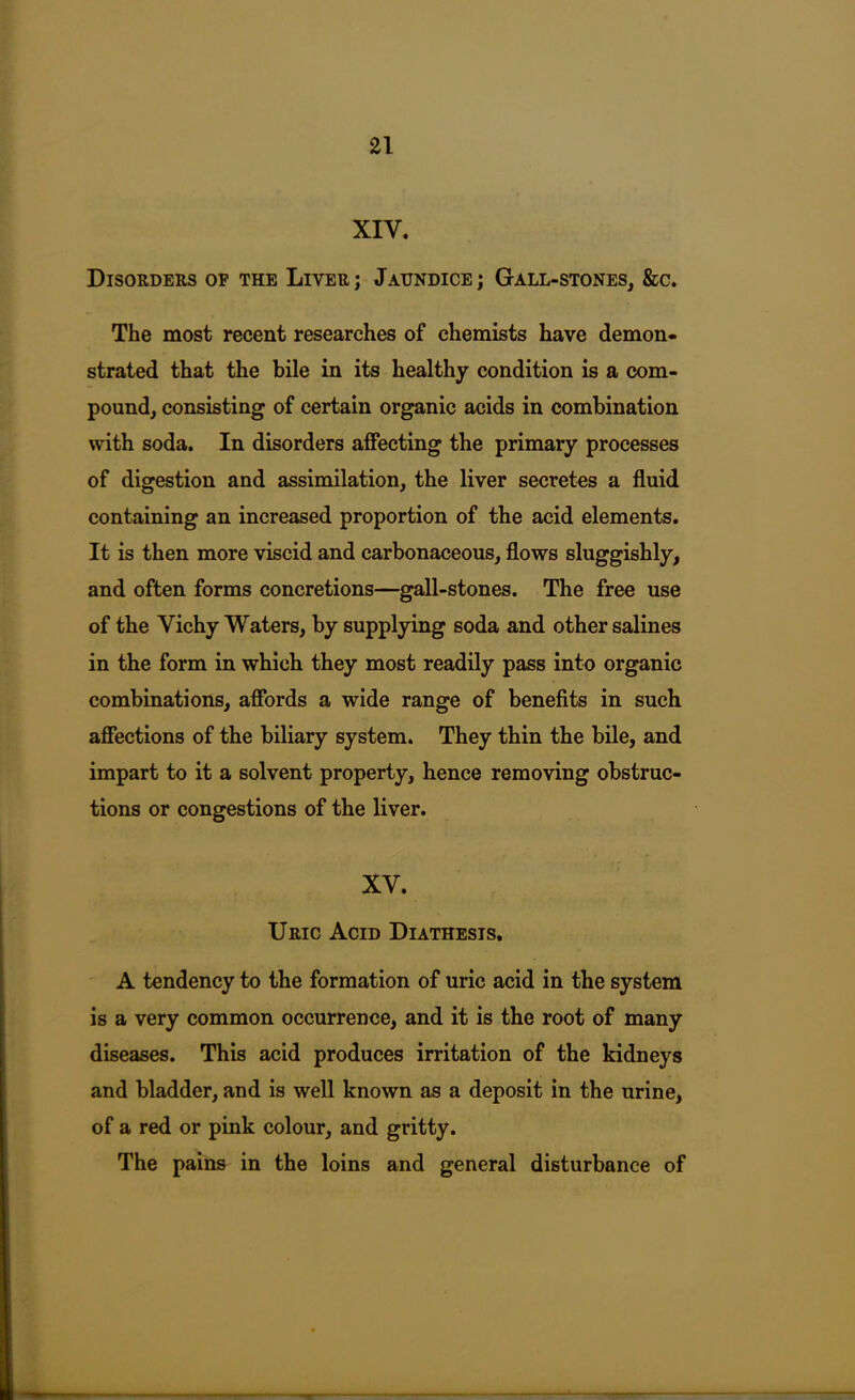 XIV. Disorders of the Liver; Jaundice; Gall-stones, &c. The most recent researches of chemists have demon- strated that the bile in its healthy condition is a com- pound, consisting of certain organic acids in combination with soda. In disorders affecting the primary processes of digestion and assimilation, the liver secretes a fluid containing an increased proportion of the acid elements. It is then more viscid and carbonaceous, flows sluggishly, and often forms concretions—gall-stones. The free use of the Vichy Waters, by supplying soda and other salines in the form in which they most readily pass into organic combinations, affords a wide range of benefits in such affections of the biliary system. They thin the bile, and impart to it a solvent property, hence removing obstruc- tions or congestions of the liver. XV. Uric Acid Diathesis, A tendency to the formation of uric acid in the system is a very common occurrence, and it is the root of many diseases. This acid produces irritation of the kidneys and bladder, and is well known as a deposit in the urine, of a red or pink colour, and gritty. The pains in the loins and general disturbance of